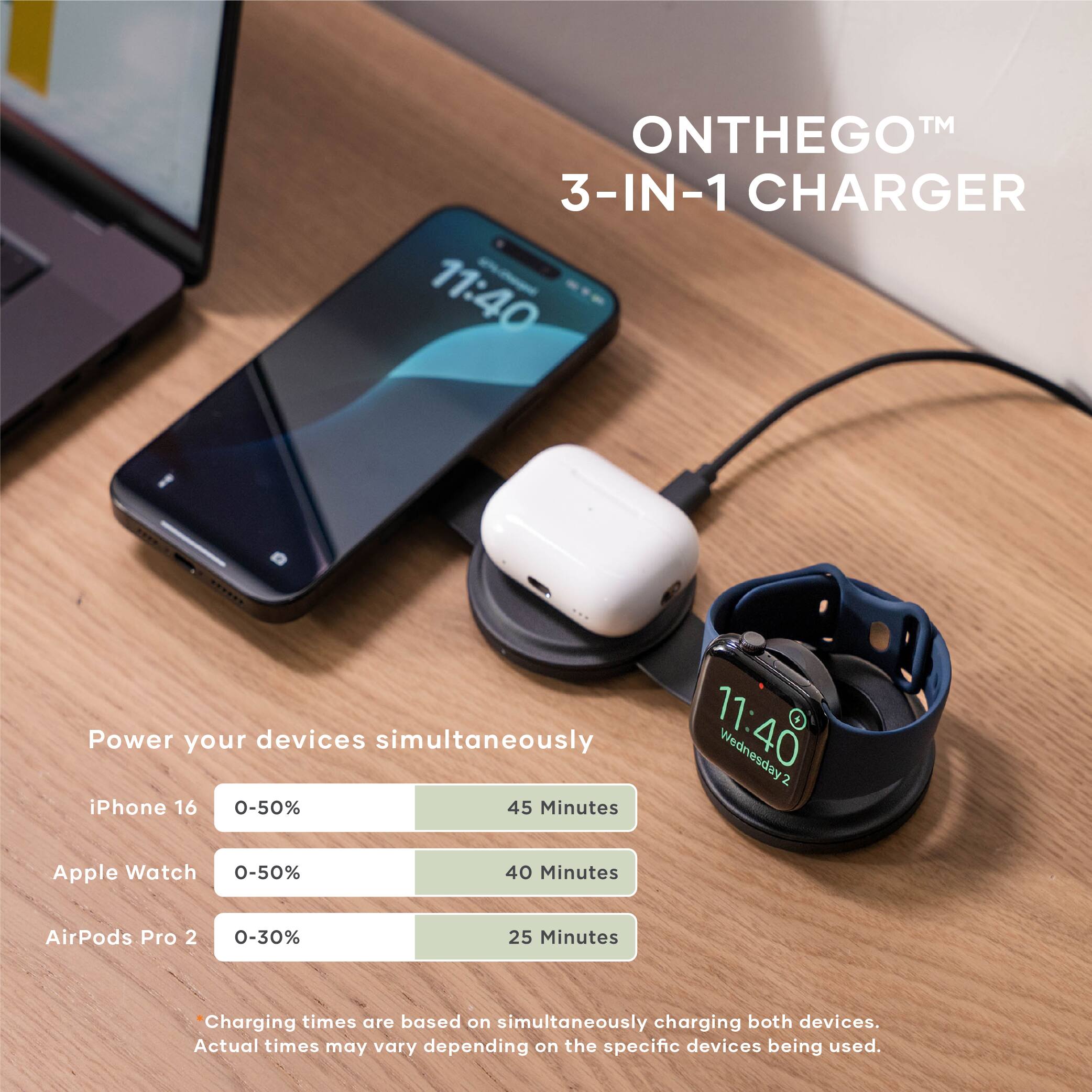 **ON THE GO™ 3-IN-1 CHARGER**

Power your devices simultaneously

- iPhone 16: 0-50% in 45 Minutes
- Apple Watch: 0-50% in 40 Minutes
- AirPods Pro 2: 0-30% in 25 Minutes

*Charging times are based on simultaneously charging both devices. Actual times may vary depending on the specific devices being used.*