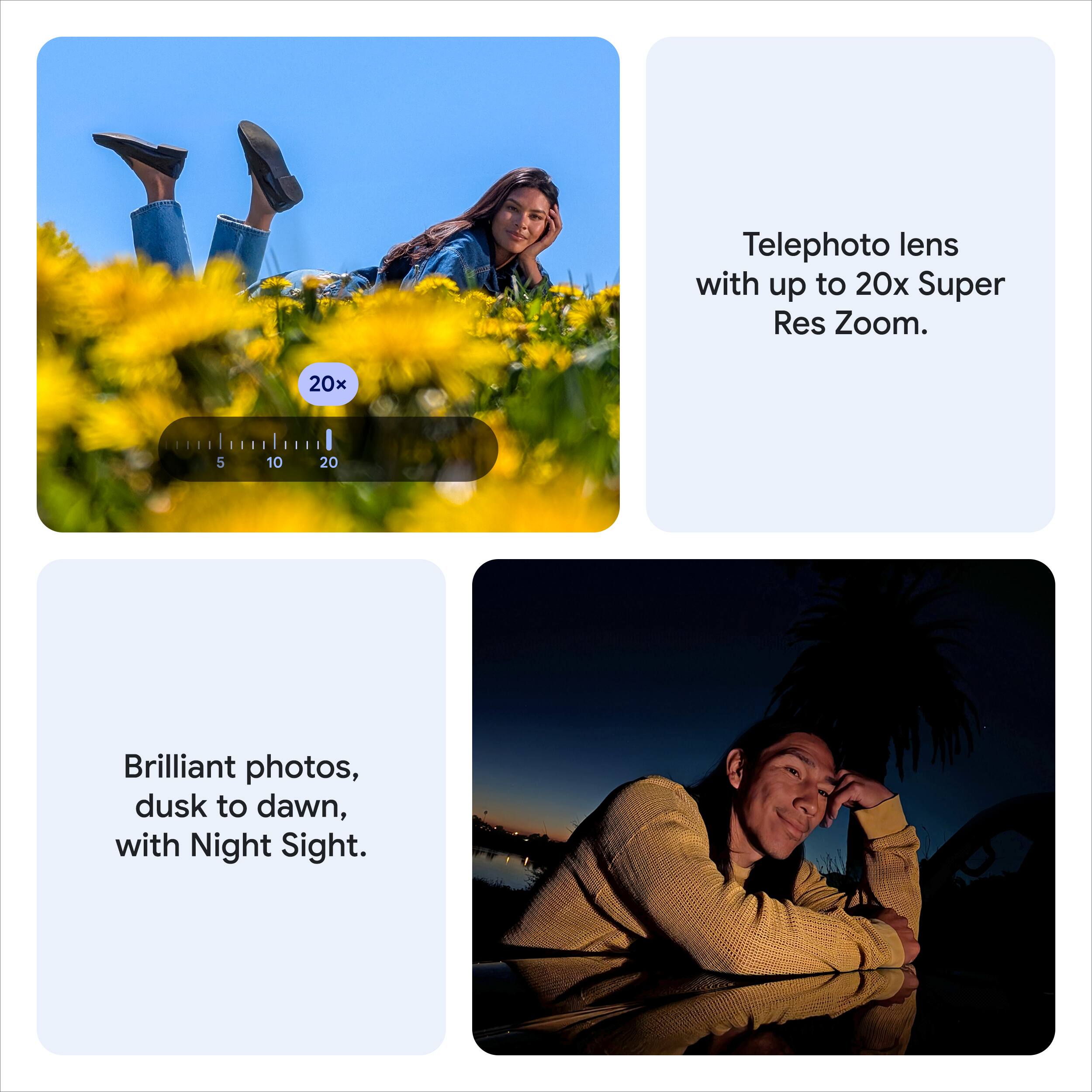 Telephoto lens with up to 20x Super Res Zoom.

Brilliant photos, dusk to dawn, with Night Sight.