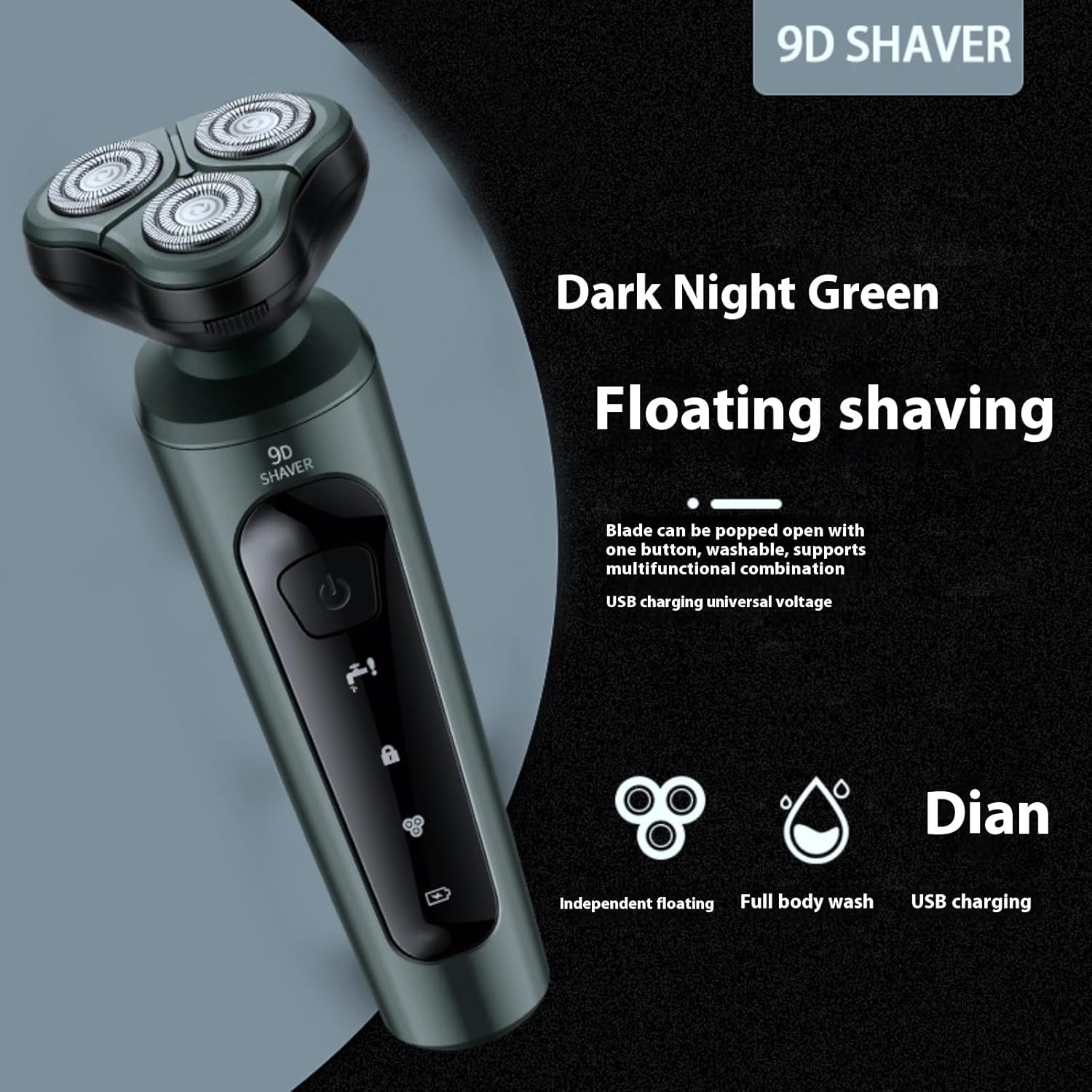 9D SHAVER Dark Night Green

Floating shaving

Blade can be popped open with one button, washable, supports multifunctional combination USB charging universal voltage

Dian

Independent floating

Full body wash

USB charging