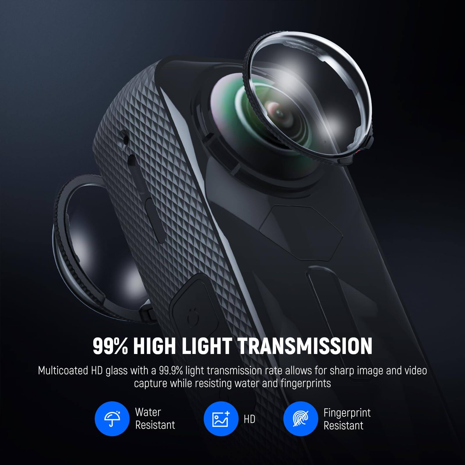 99% HIGH LIGHT TRANSMISSION

Multicoated HD glass with a 99.9% light transmission rate allows for sharp image and video capture while resisting water and fingerprints

- Water Resistant
- HD
- Fingerprint Resistant