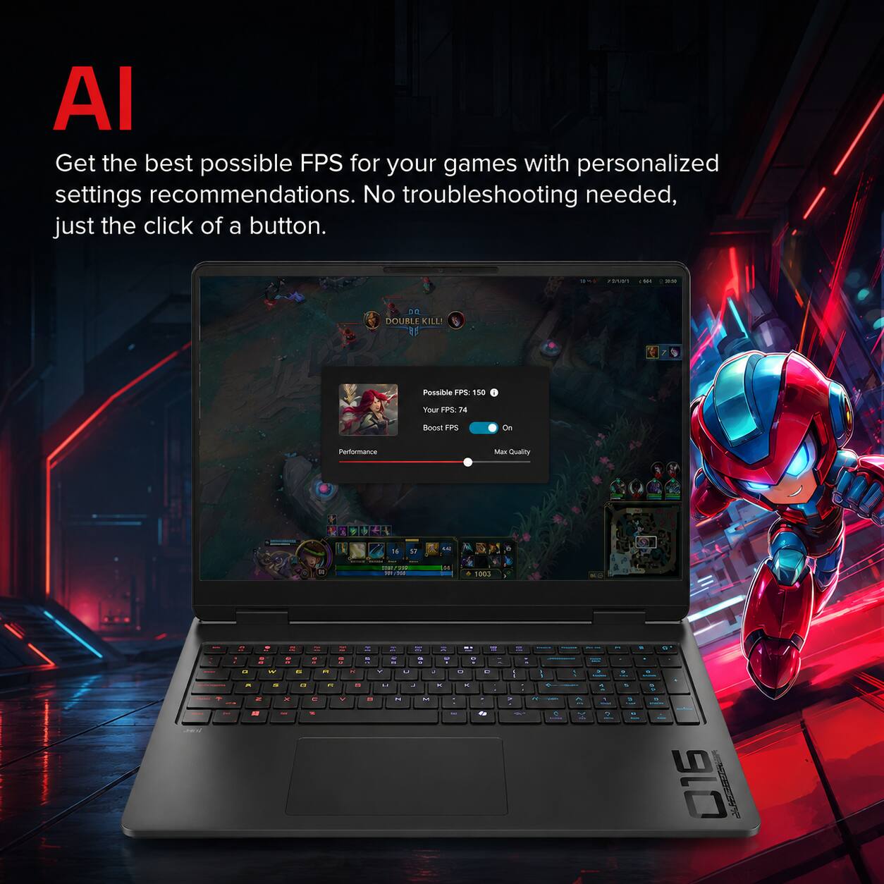 AI Get the best possible FPS for your games with personalized settings recommendations. No troubleshooting needed, just the click of a button.

10
72000 M
2020
DB DOUBLE KILL! 85
Possible FPS: 150
Your FPS: 74
Boost FPS
On
Performance
Max Quality

16
17
44
= 200 
DE
1003
- - Joan'
C a A
- - a 6 - - W IS a 2 x -
OF - - " n e
- & - >
Y  20 10 -- = - & - 3 R R - - - . N Y U a . e 13 U a x x " M M . - &
  : . A %*
- I 1 " - < - 2 A
- e . - A 3 1 a  a
& & - 9 . . - 1 016