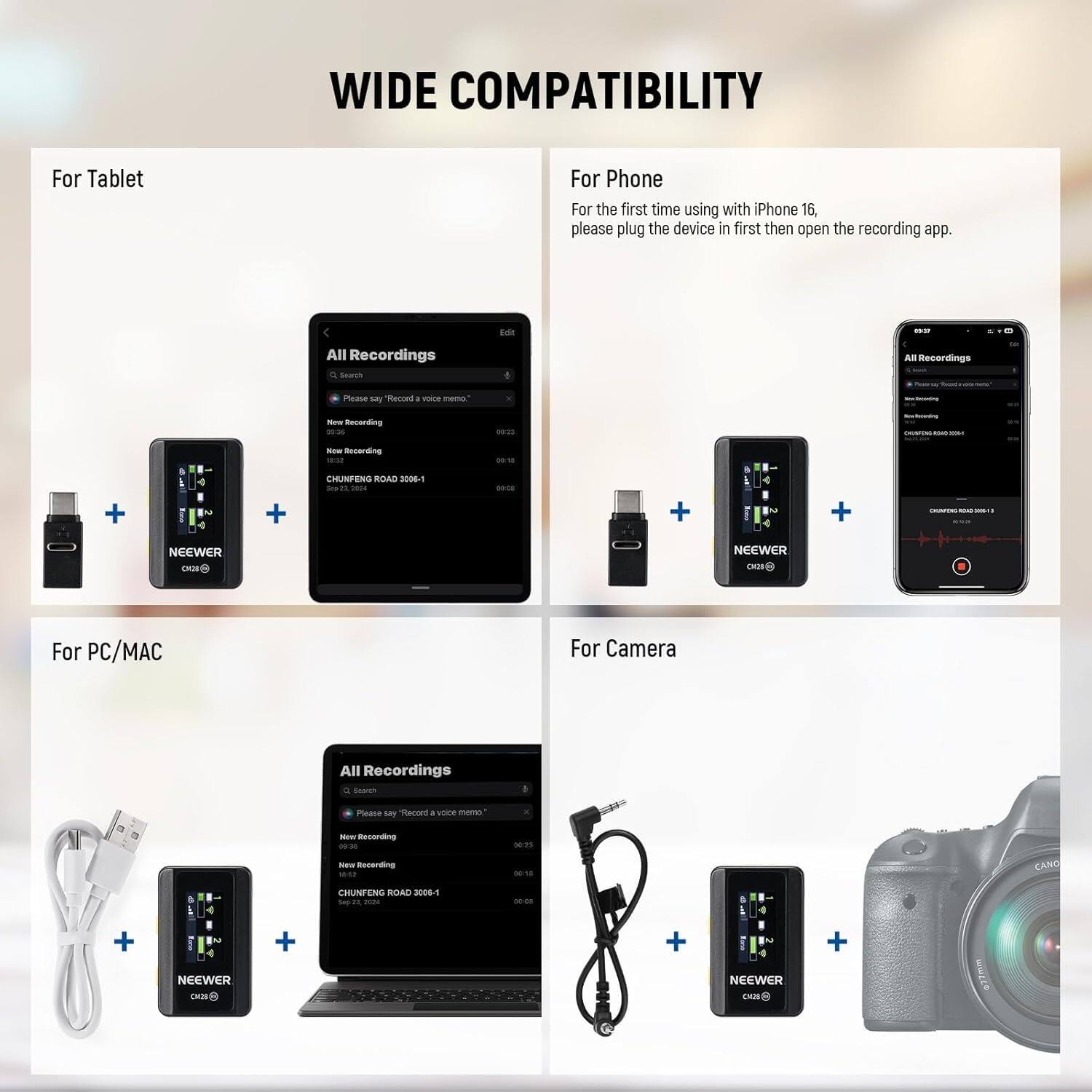 WIDE COMPATIBILITY

For Tablet

For Phone
For the first time using with iPhone 16, please plug the device in first then open the recording app.

For PC/MAC

For Camera

All Recordings

- New Recording
- CHUNFENG ROAD 3001-1
- CHUNFENG ROAD 3001-2

NEEWER CM328