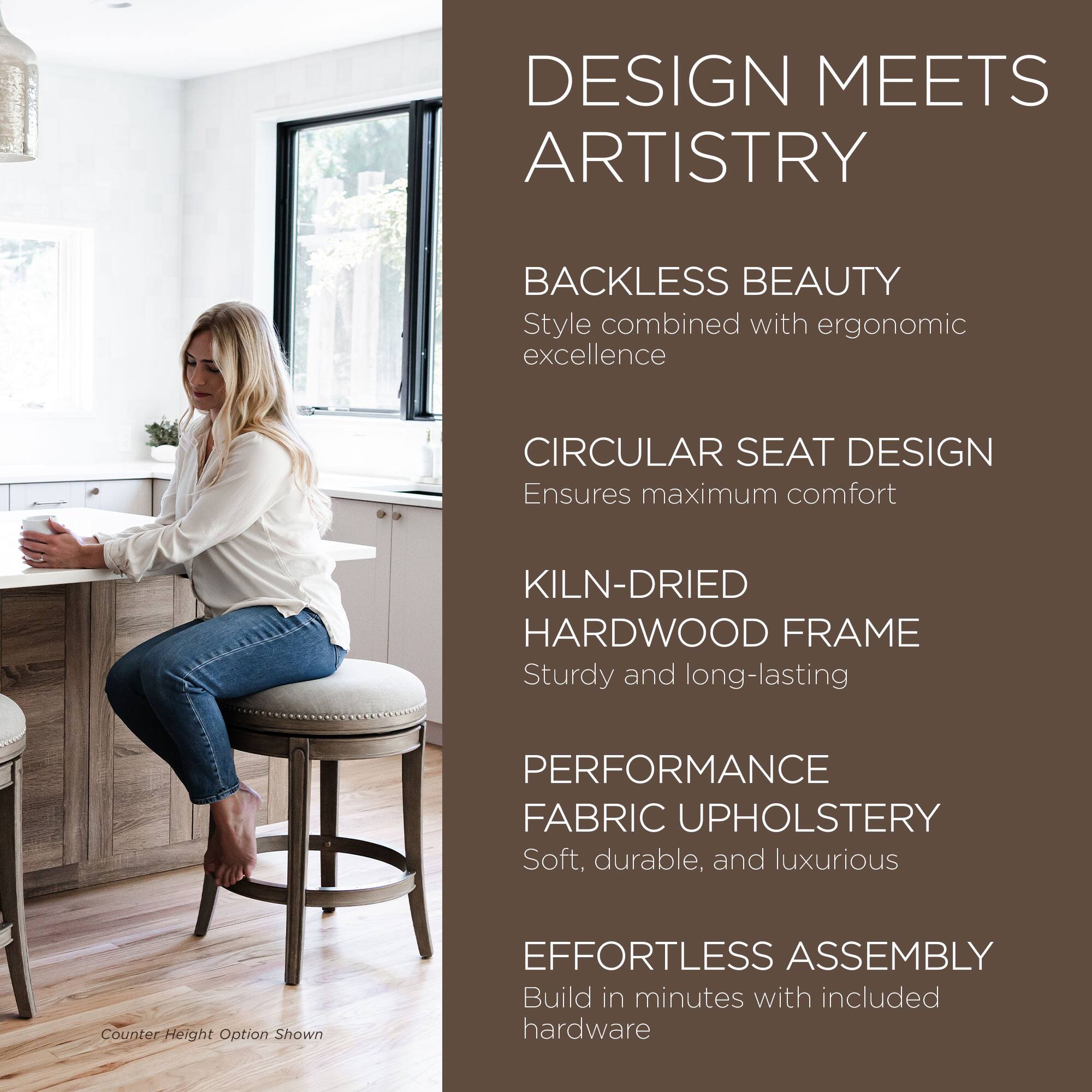 DESIGN MEETS ARTISTRY

BACKLESS BEAUTY  
Style combined with ergonomic excellence

CIRCULAR SEAT DESIGN  
Ensures maximum comfort

KILN-DRIED HARDWOOD FRAME  
Sturdy and long-lasting

PERFORMANCE FABRIC UPHOLSTERY  
Soft, durable, and luxurious

EFFORTLESS ASSEMBLY  
Build in minutes with included hardware

Counter-Height Option Shown