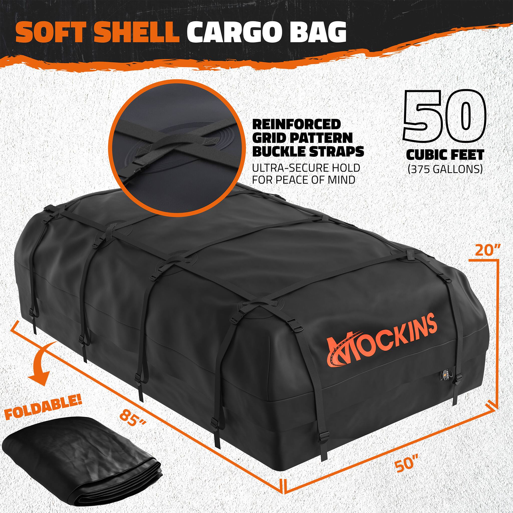 SOFT SHELL CARGO BAG  
REINFORCED GRID PATTERN  
50 BUCKLE STRAPS  
CUBIC FEET (375 GALLONS)  
ULTRA-SECURE HOLD FOR PEACE OF MIND  
20" FOLDABLE!  
85" x 50"