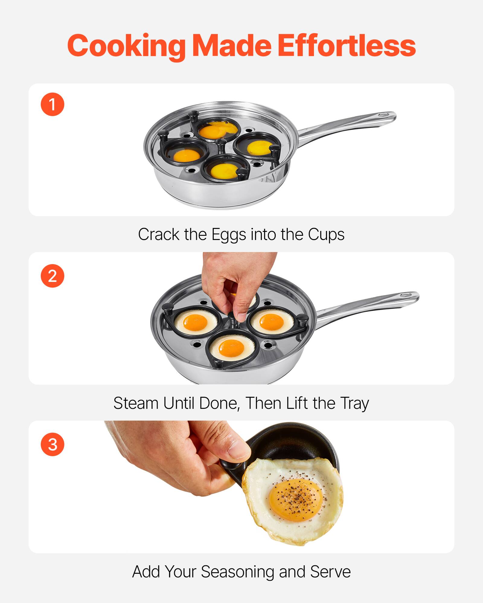 Cooking Made Effortless

1. Crack the Eggs into the Cups

2. Steam Until Done, Then Lift the Tray

3. Add Your Seasoning and Serve