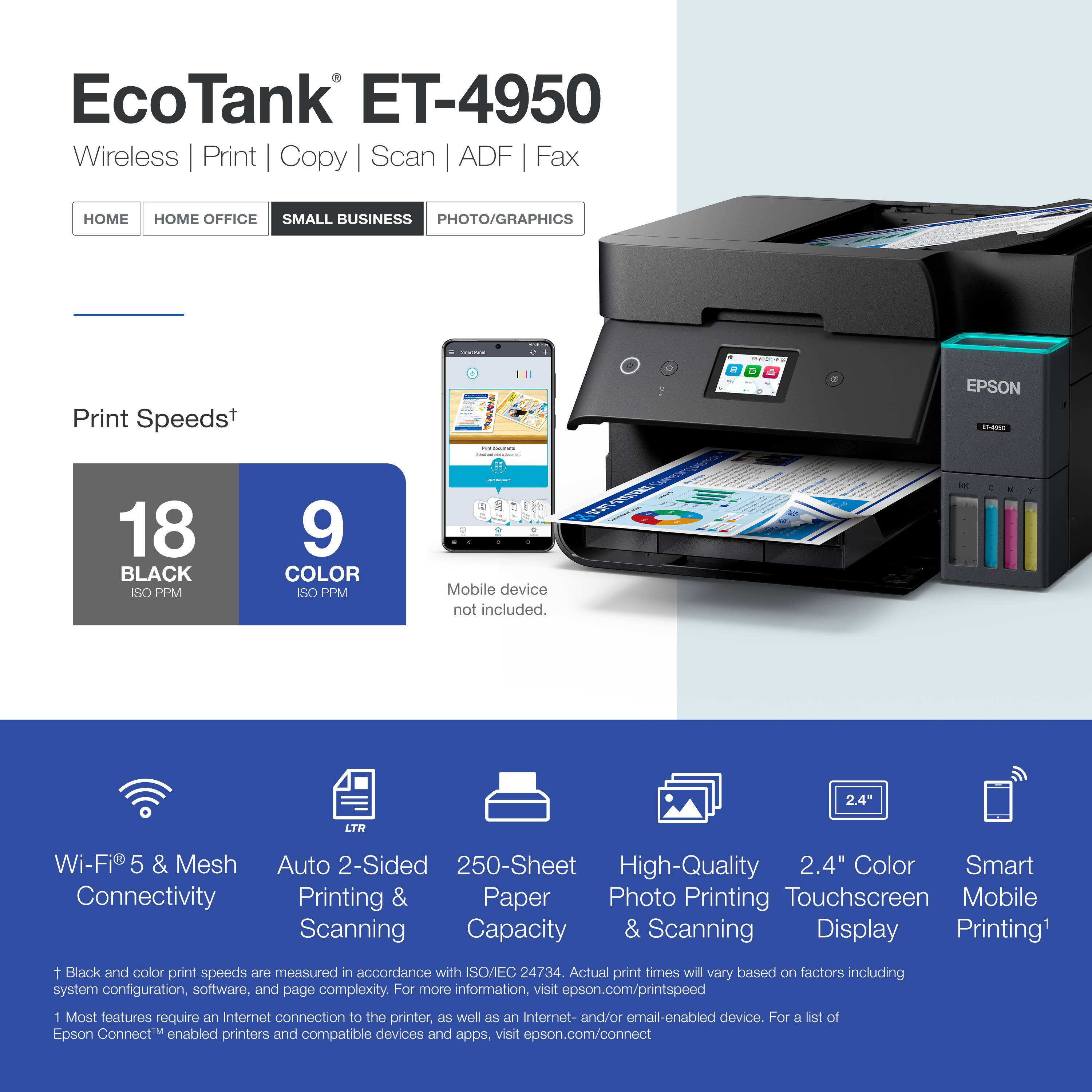 EcoTank ET-4950 Wireless Print Copy Scan ADF Fax

HOME HOME OFFICE SMALL BUSINESS PHOTO/GRAPHICS

Print Speeds+

18 BLACK ISO PPM

9 COLOR ISO PPM

Mobile device not included.

2.4" LTR

Wi-Fi 5 & Mesh Connectivity

Auto 2-Sided Printing & Scanning

250-Sheet Paper Capacity

High-Quality Photo Printing & Scanning

2.4" Color Touchscreen Display

Smart Mobile Printing

1 Black and color print speeds are measured in accordance with ISO/EC 24734. Actual print times will vary based on factors including system configuration, software, and page complexity. For more information, visit epson.com/printspeed

1 Most features require an Internet connection to the printer, as well as an Internet- and/or email-enabled device. For a list of Epson Connect™ enabled printers and compatible devices and apps, visit epson.com/connect