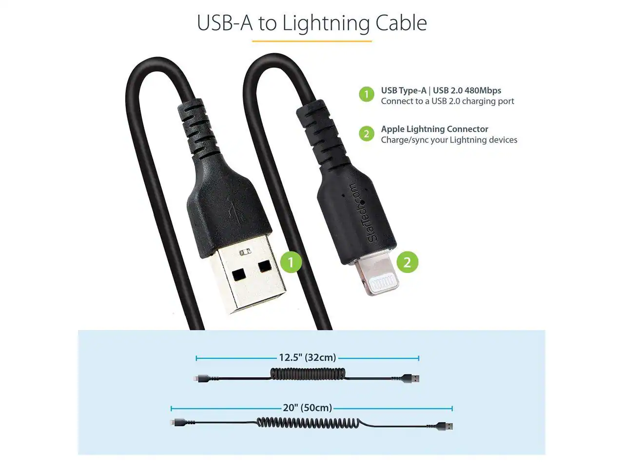 USB-A to Lightning Cable

1. USB Type-A | USB 2.0 480Mbps
   - Connect to a USB 2.0 charging port

2. Apple Lightning Connector
   - Charge/sync your Lightning devices

StarTech.com

Lengths:
- 12.5" (32cm)
- 20" (50cm)