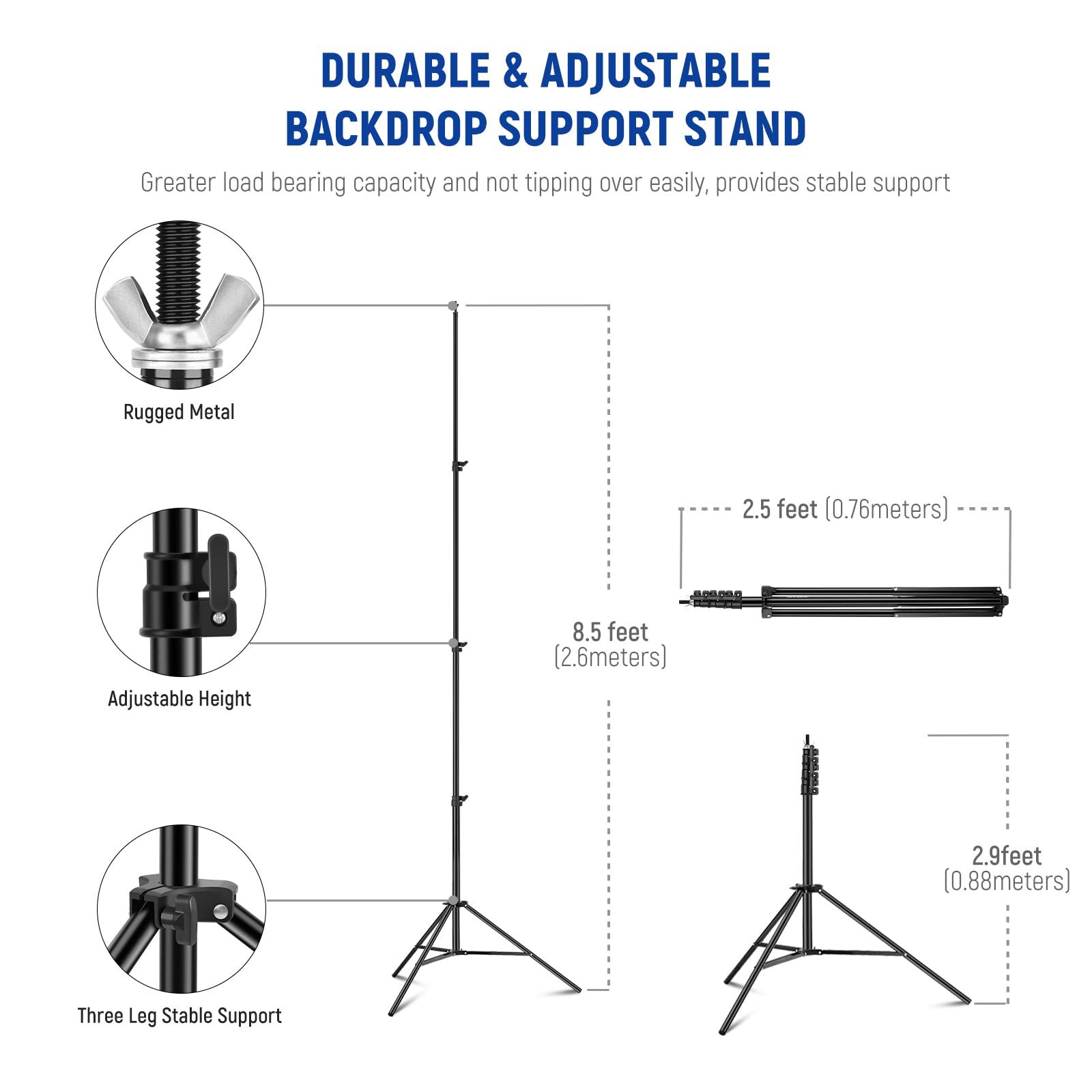 DURABLE & ADJUSTABLE BACKDROP SUPPORT STAND

Greater load bearing capacity and not tipping over easily, provides stable support

- Rugged Metal
- Adjustable Height
- Three Leg Stable Support

2.5 feet (0.76 meters)
8.5 feet (2.6 meters)
2.9 feet (0.88 meters)