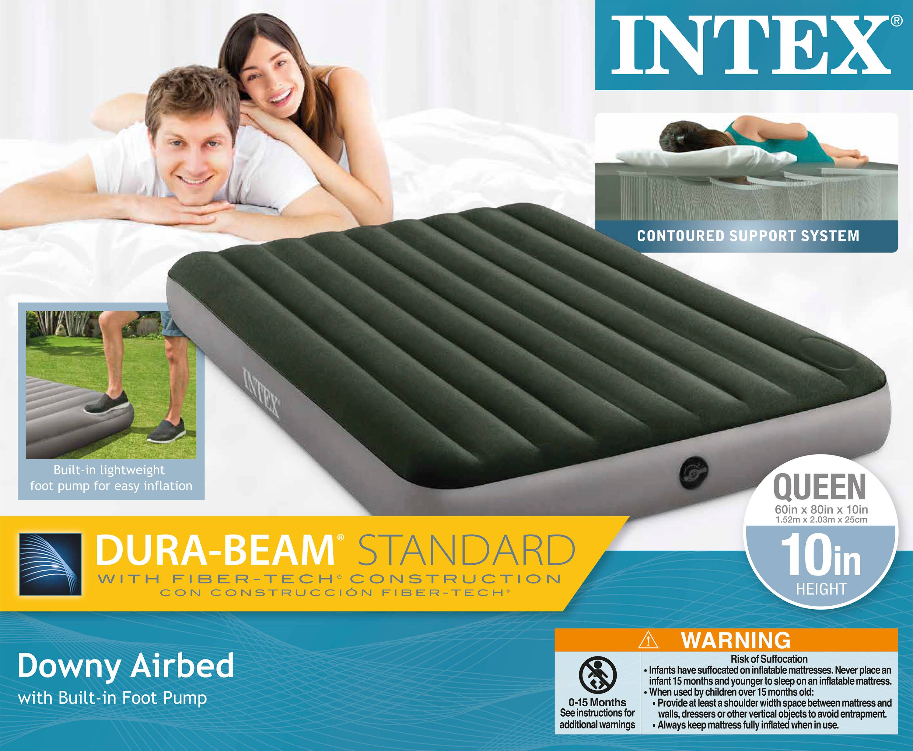 INTEX

CONTOURED SUPPORT SYSTEM

Built-in lightweight foot pump for easy inflation

DURA-BEAM STANDARD WITH FIBER-TECH CONSTRUCTION CON CONSTRUCCIÓN FIBER-TECH

Downy Airbed with Built-in Foot Pump

QUEEN
60in x 80in x 10in
1.52m x 2.03m x 25cm
10in HEIGHT

WARNING
Risk of Suffocation
Infants have suffocated on inflatable mattresses. Never place an infant 5 months and younger to sleep on an inflatable mattress.
When used by children over 15 months old:
0-15 Months
- Provide at least a shoulder width space between mattress and walls, dressers or other vertical objects to avoid entrapment.
- See instructions for additional warnings.
- Always keep mattress fully inflated when in use.
