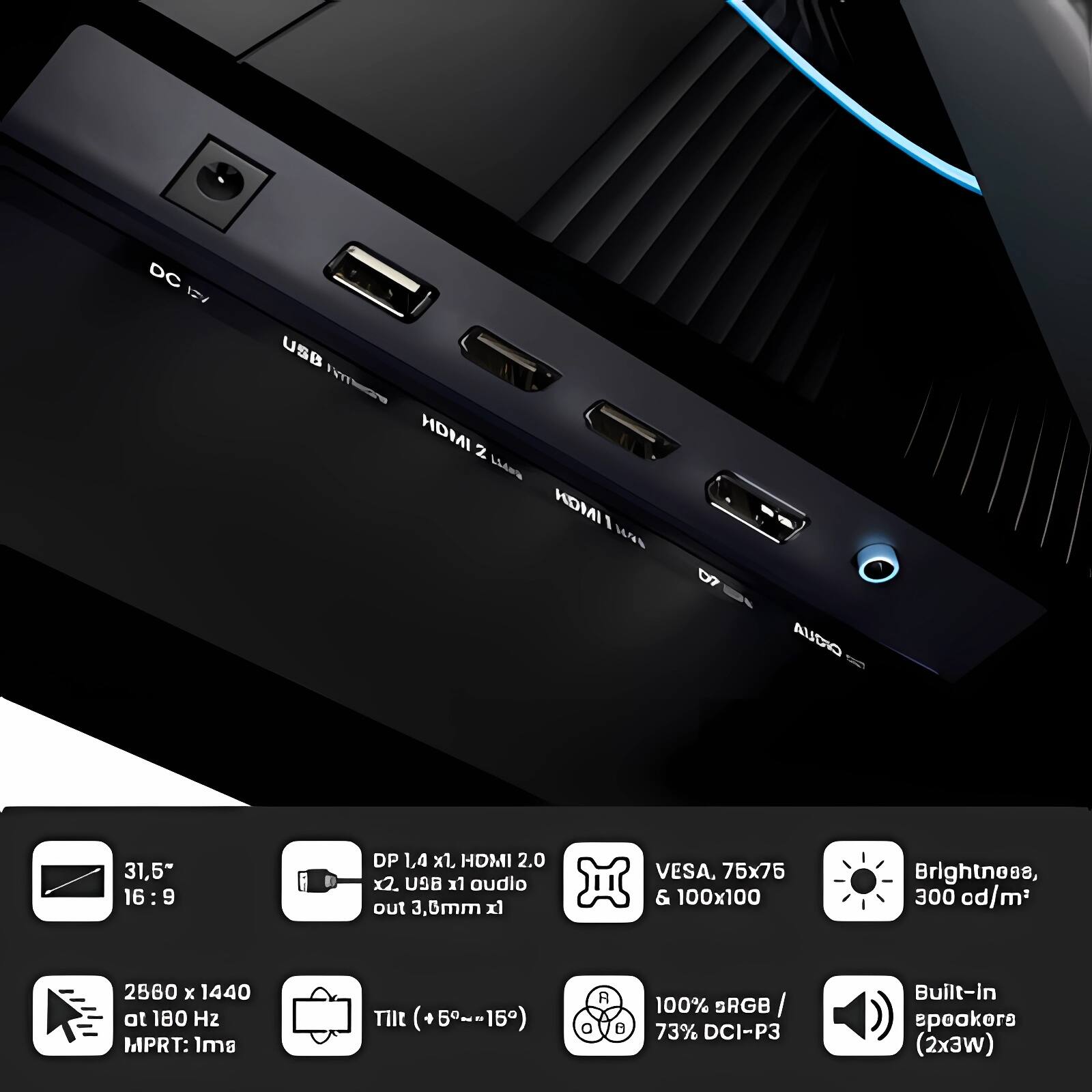 DC 12V USB HDMI z LLes HDMI I NaS 07 CIOLA 31,5" 16:9 9 DP 1,4 x1, HDMI 2.0 x2. U9B x1 audio out 3,6mm x VESA, 75x75 & 100x100 Brightness, 300 cd/m3 2560 x 1440 at 180 Hz MPRT: ls Tilt (+5~-15) R 8 100% SRGB / 73% DCI-P3 Built-in speakers (2x3w)

- 31.5" 16:9
- DP 1.4 x1, HDMI 2.0 x2, USB x1 audio out 3.6mm x1
- VESA, 75x75 & 100x100
- Brightness, 300 cd/m²
- 2560 x 1440 at 180 Hz MPRT: 1ms
- Tilt (+5°~-15°)
- 100% sRGB / 73% DCI-P3
- Built-in speakers (2x3W)