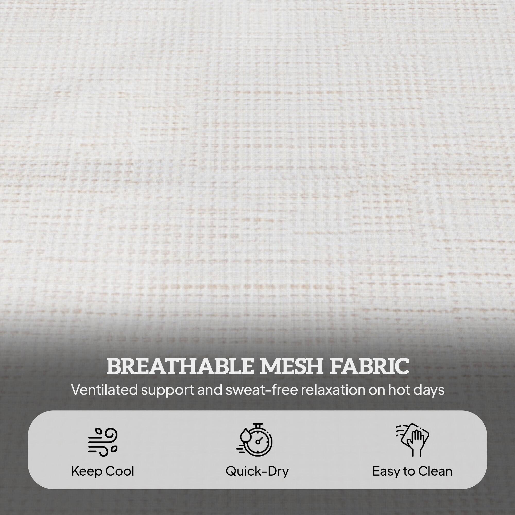 BREATHABLE MESH FABRIC
Ventilated support and sweat-free relaxation on hot days
Keep Cool
Quick-Dry
Easy to Clean