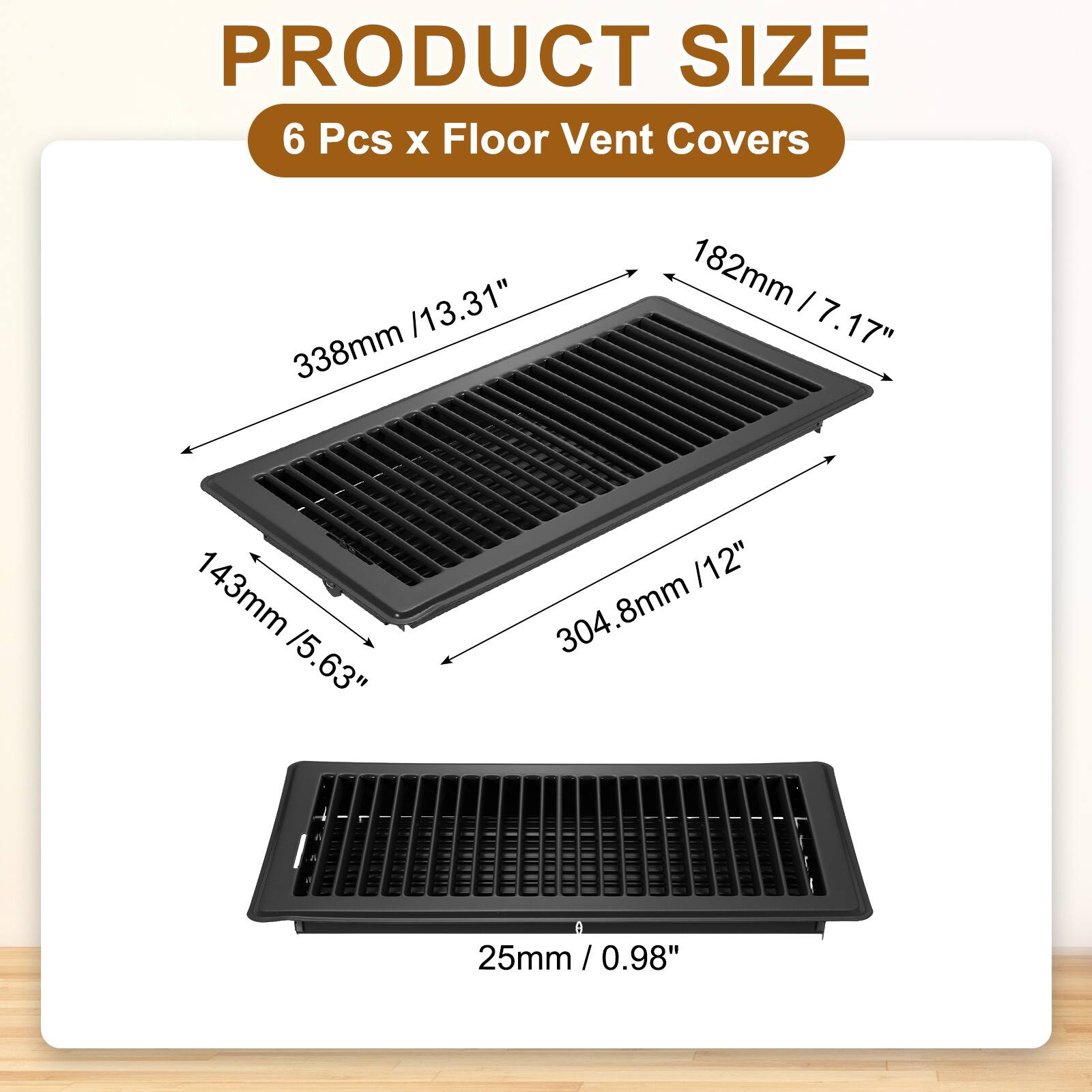 PRODUCT SIZE  
6 Pcs x Floor Vent Covers  
13.31" x 7.17" x 5.63"  
338mm x 182mm x 143mm  
12" x 7.17" x 0.98"  
304.8mm x 182mm x 25mm