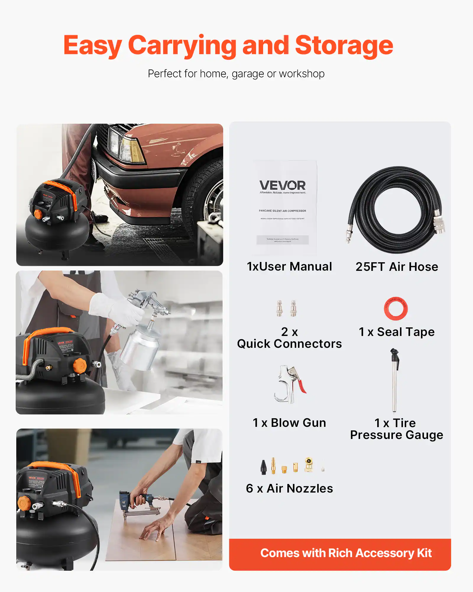 Easy Carrying and Storage  
Perfect for home, garage or workshop  

VEVOR  
1x User Manual  
25FT Air Hose  
2 x Quick Connectors  
1 x Seal Tape  
1 x Blow Gun  
1 x Tire Pressure Gauge  
6 x Air Nozzles  

Comes with Rich Accessory Kit