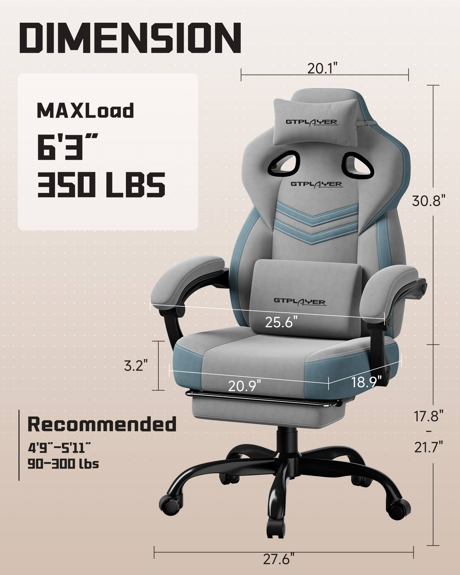 DIMENSION  
MAXLoad  
6'3"  
350 LBS  

Recommended  
4'9"–5'11"  
90–300 lbs  

20.1"  
30.8"  
25.6"  
3.2"  
20.9"  
18.9"  
17.8"–21.7"  
27.6"
