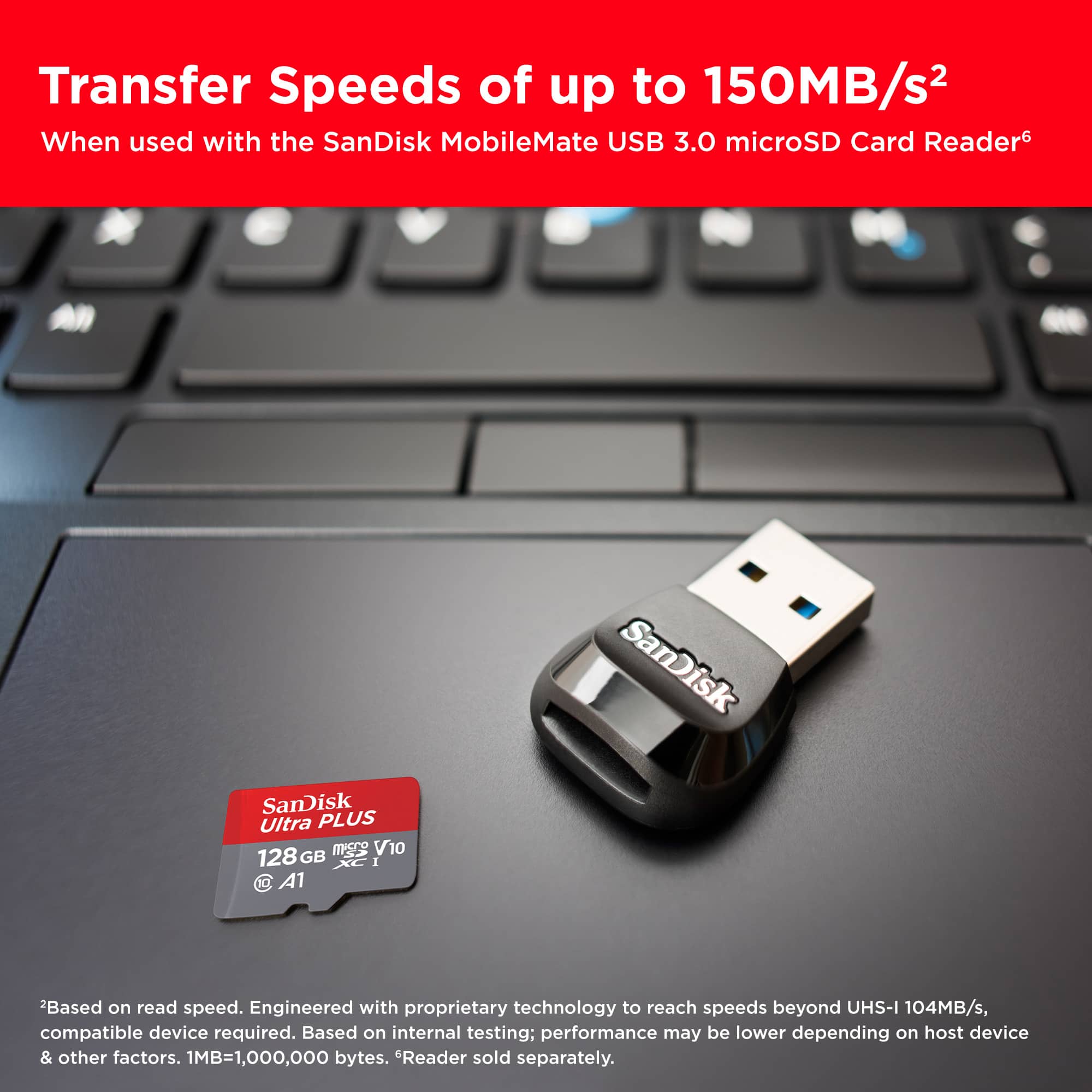 Transfer Speeds of up to 150MB/s When used with the SanDisk MobileMate USB 3.0 microSD Card Reader. SanDisk Ultra PLUS 128 GB XC I A1. Based on read speed. Engineered with proprietary technology to reach speeds beyond UHS-I 104MB/s, compatible device required. Based on internal testing; performance may be lower depending on host device & other factors. 1MB=1,000,000 bytes. Reader sold separately.