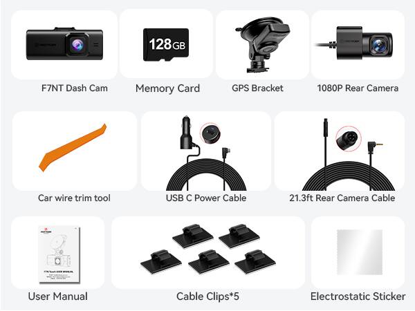 128GB Memory Card  
F7NT Dash Cam  
GPS Bracket  
1080P Rear Camera  
Car wire trim tool  
USB C Power Cable  
21.3ft Rear Camera Cable  
User Manual  
Cable Clips*5  
Electrostatic Sticker