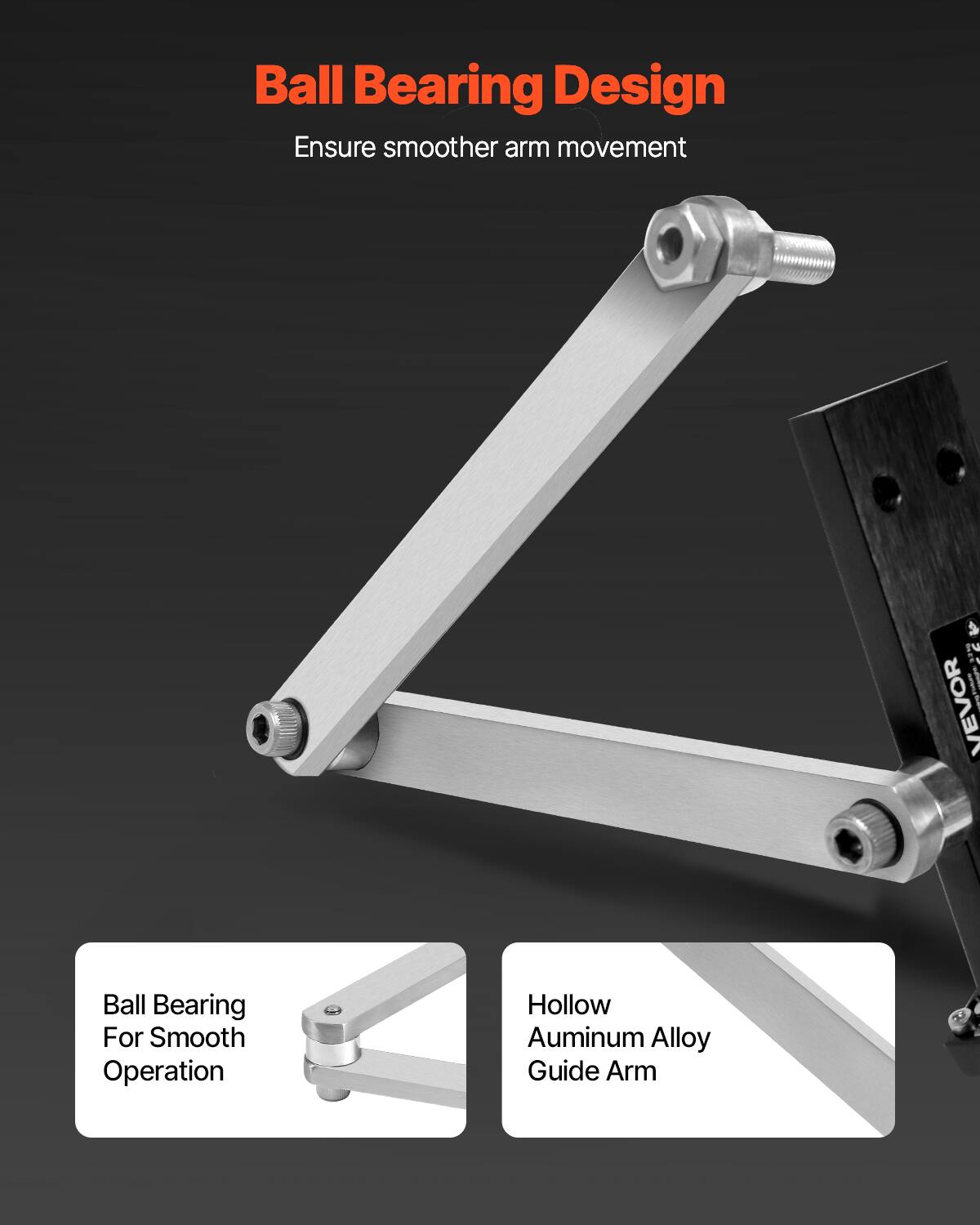 Ball Bearing Design  
Ensure smoother arm movement  

Ball Bearing For Smooth Operation  
Hollow Aluminum Alloy Guide Arm