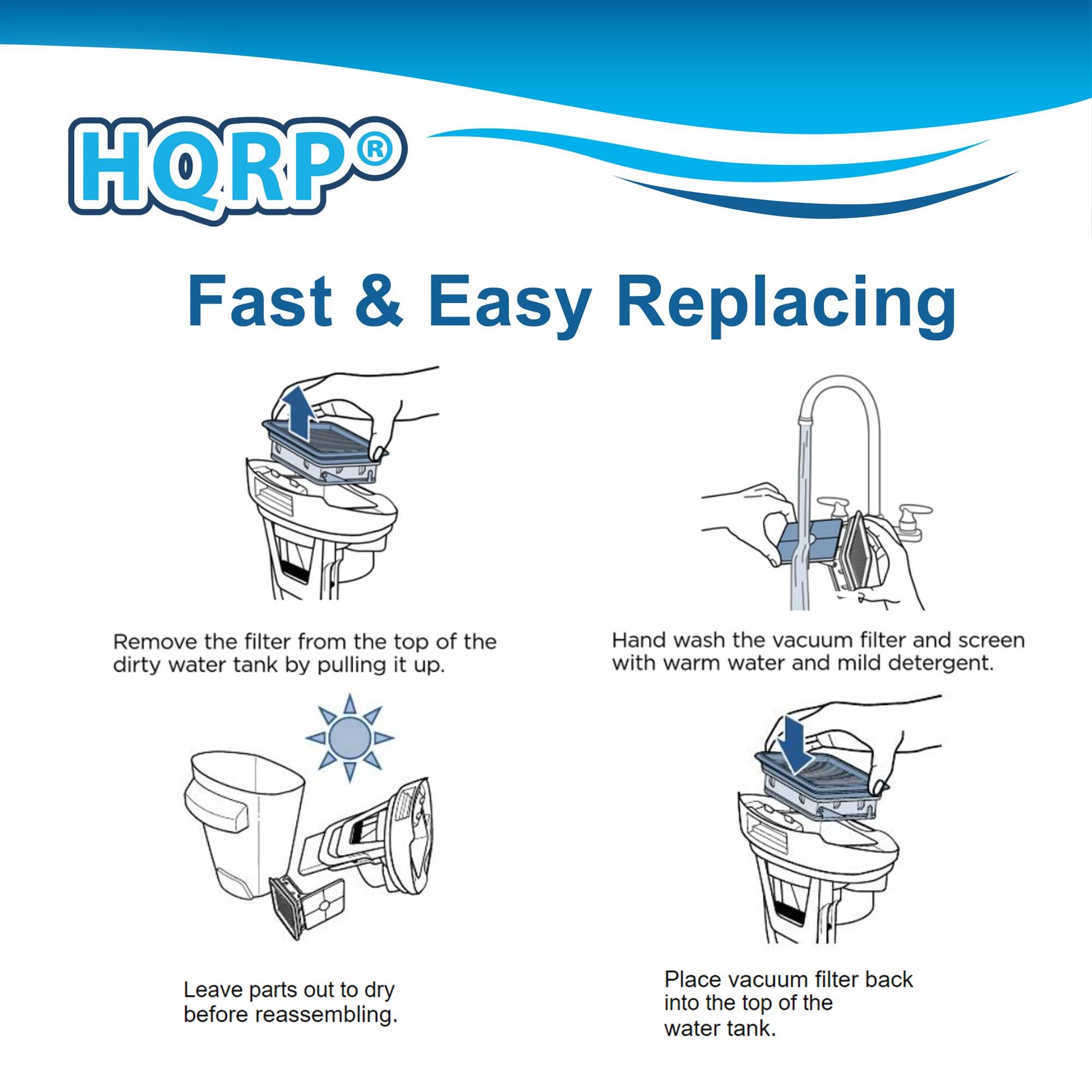 HQRP Fast & Easy Replacing

Remove the filter from the top of the dirty water tank by pulling it up.

Hand wash the vacuum filter and screen with warm water and mild detergent.

Leave parts out to dry before reassembling.

Place vacuum filter back into the top of the water tank.