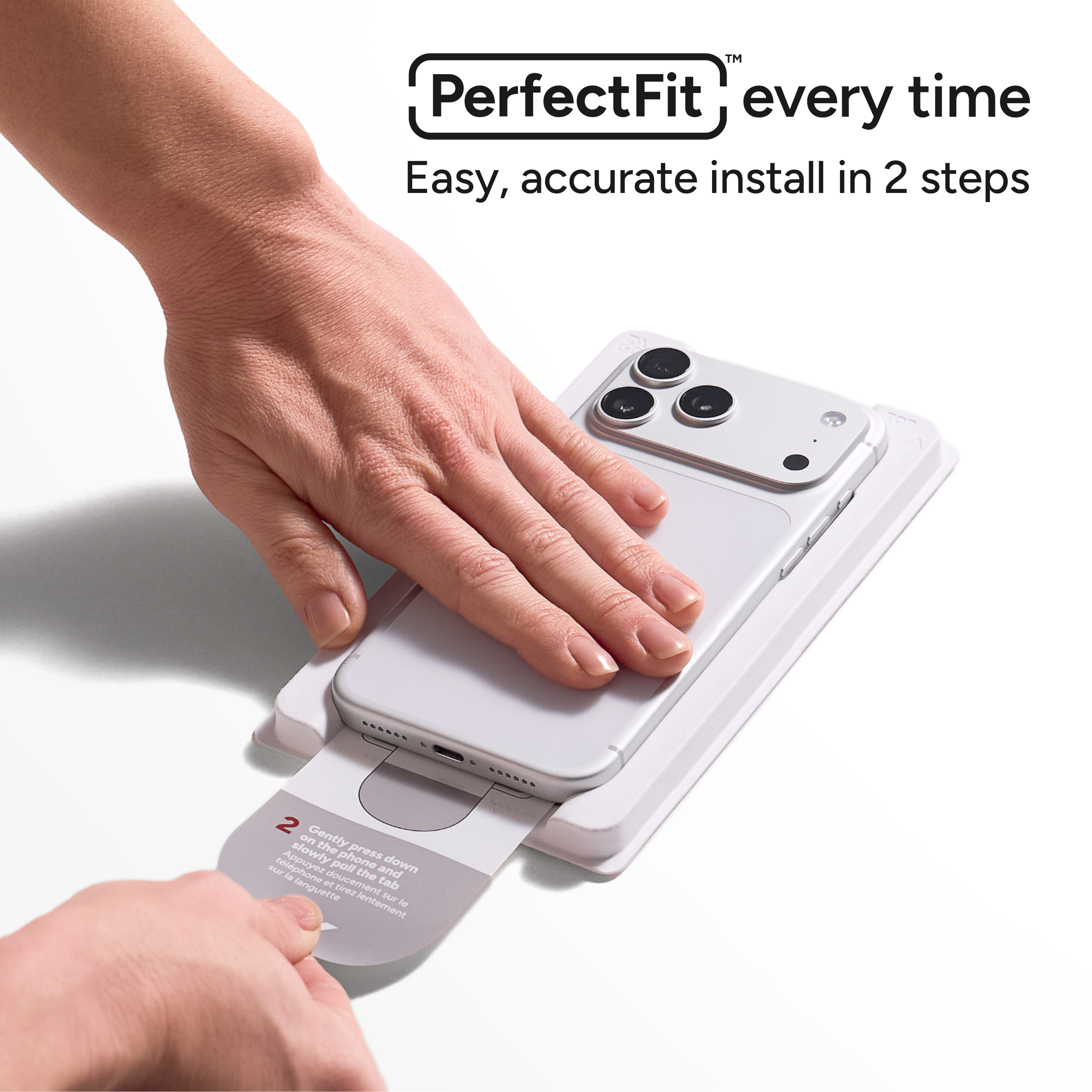 PerfectFit™ every time  
Easy, accurate install in 2 steps  

2 Gently press down slowly on the phone and pull the tab slowly