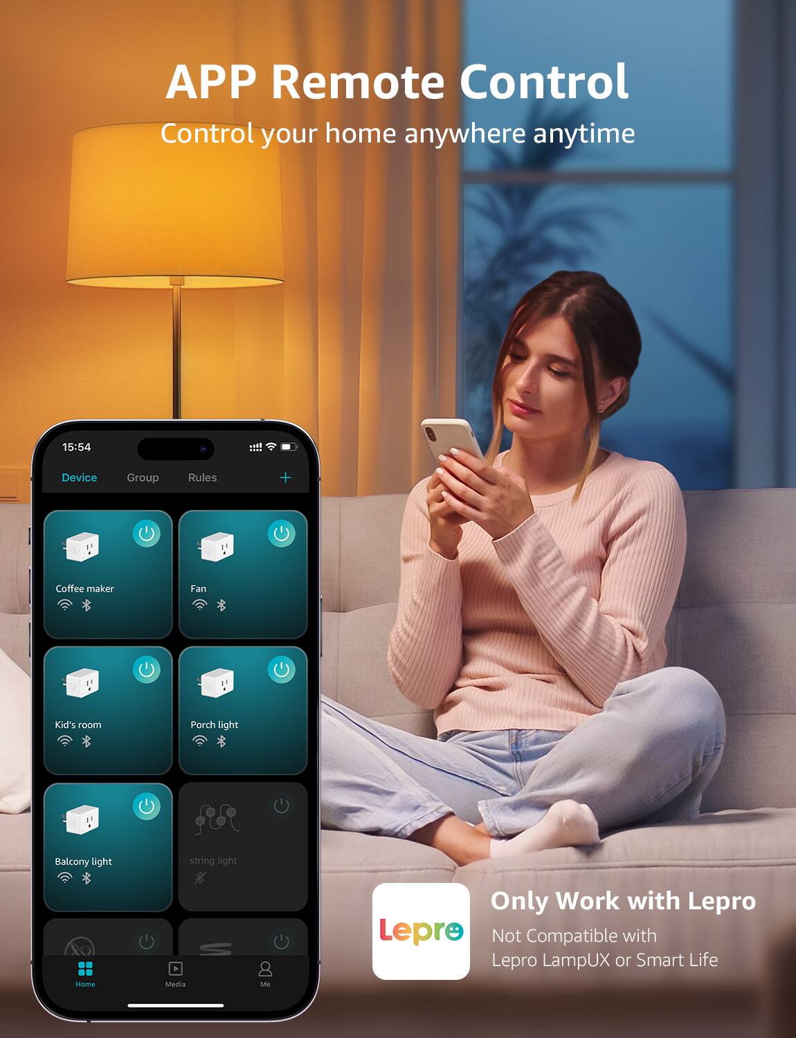 APP Remote Control  
Control your home anywhere anytime  

15:54  
Device Group Rules  

Coffee maker  
Fan  
Kid's room  
Porch light  
Balcony light  
string light  

Home Media Me  

Only Work with Lepro  
Not Compatible with Lepro LampUX or Smart Life