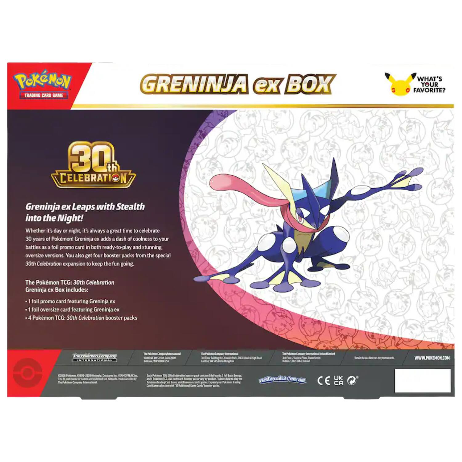 Pokémon Trading Card Game  
Greninja ex Box  
6  
What's Your Favorite?  
30th Celebration  
Greninja ex Leaps with Stealth into the Night! Whether it's day or night, it's always a great time to celebrate 30 years of Pokémon! Greninja EX adds a dash of coolness to your battles as a full promo card in both ready-to-play and stunning oversize versions. You also get four booster packs from the special 30th Celebration expansion to keep the fun going.  
The Pokémon TCG: 30th Celebration Greninja ex Box includes:  
- 1 foil promo card featuring Greninja ex  
- 1 foil oversize card featuring Greninja ex  
- 4 Pokémon TCG: 30th Celebration booster packs  
WWW.POKEMON.COM  
UK CA