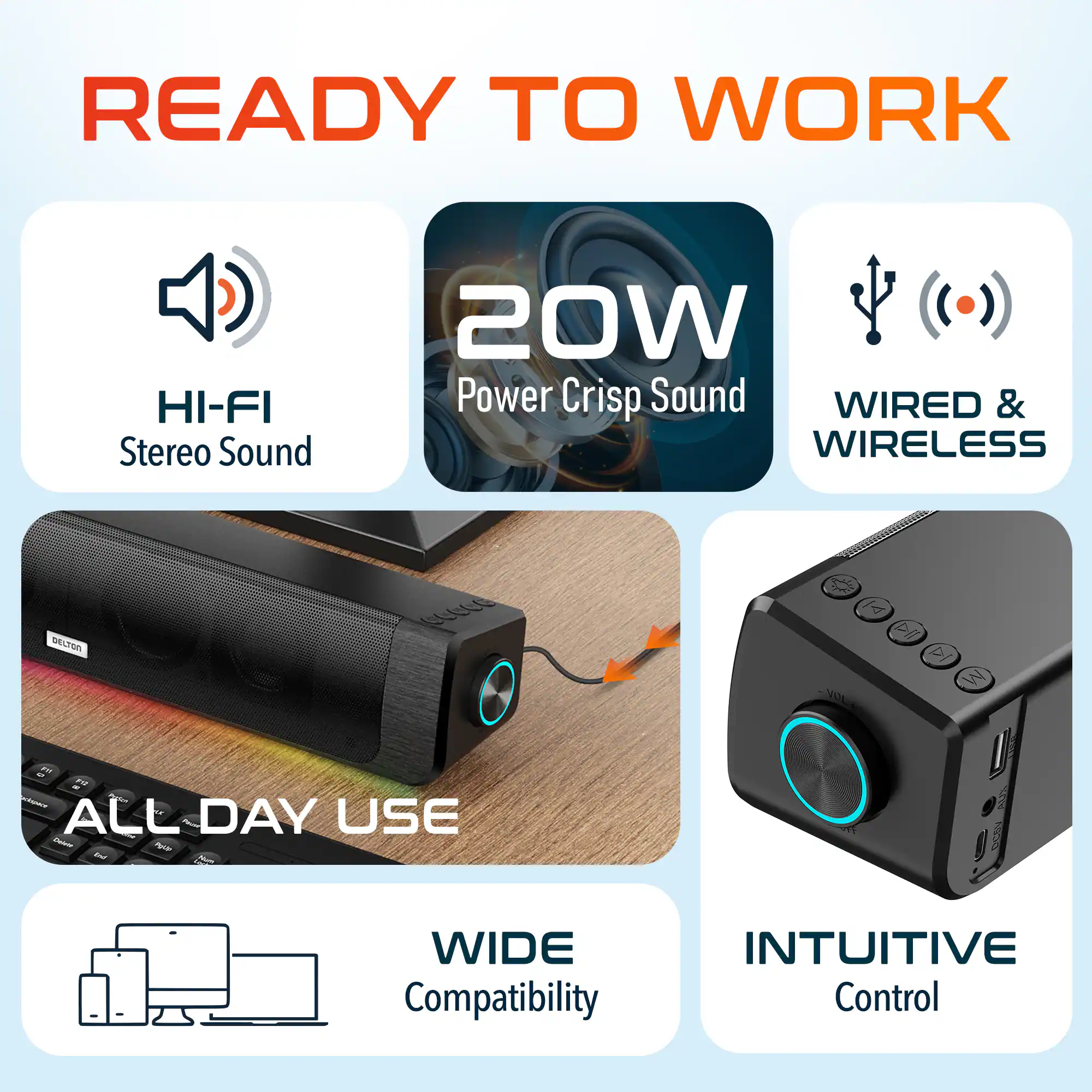 READY TO WORK
HI-FI Stereo Sound
20W Power Crisp Sound
WIRED & WIRELESS
ALL DAY USE
WIDE Compatibility
INTUITIVE Control