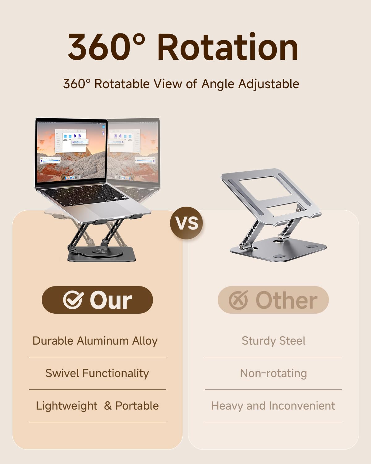 360° Rotation  
360° Rotatable View of Angle Adjustable

Our  
- Durable Aluminum Alloy  
- Swivel Functionality  
- Lightweight & Portable  

VS  

Other  
- Sturdy Steel  
- Non-rotating  
- Heavy and Inconvenient