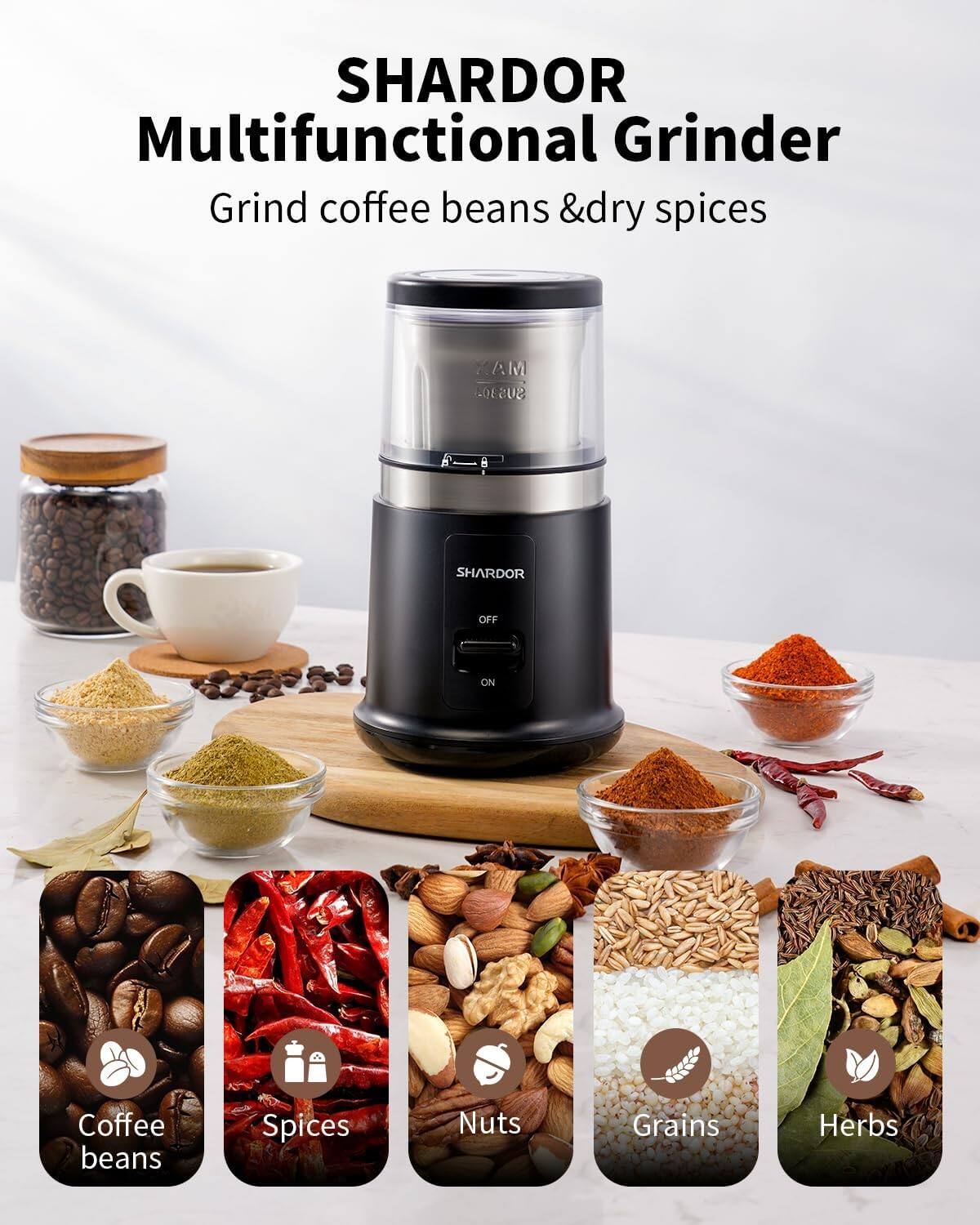 SHARDOR Multifunctional Grinder  
Grind coffee beans & dry spices  

AM SUS304  
SHARDOR  
OFF  
ON  

Coffee beans  
Spices  
Nuts  
Grains  
Herbs