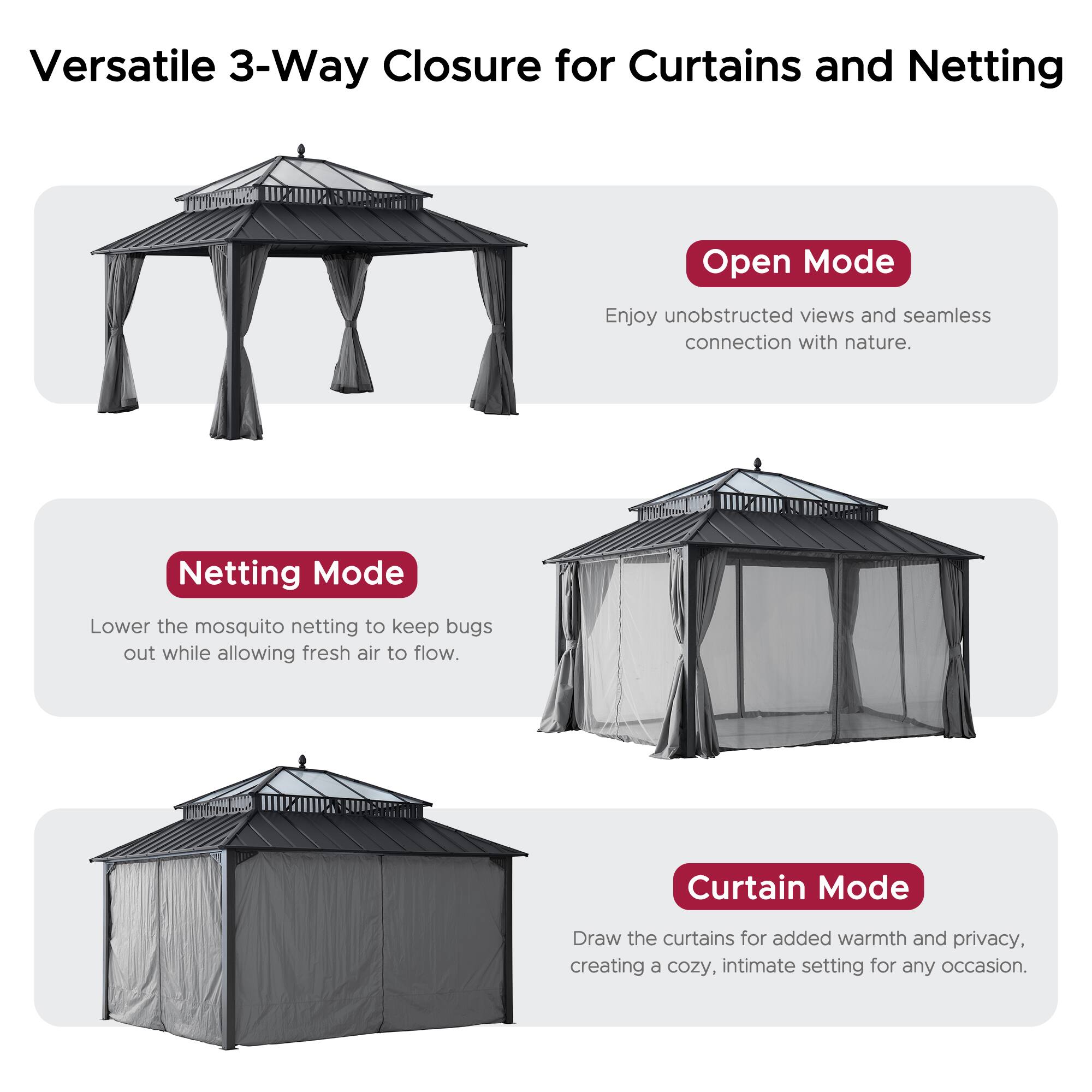 Versatile 3-Way Closure for Curtains and Netting

Open Mode
Enjoy unobstructed views and seamless connection with nature.

Netting Mode
Lower the mosquito netting to keep bugs out while allowing fresh air to flow.

Curtain Mode
Draw the curtains for added warmth and privacy, creating a cozy, intimate setting for any occasion.