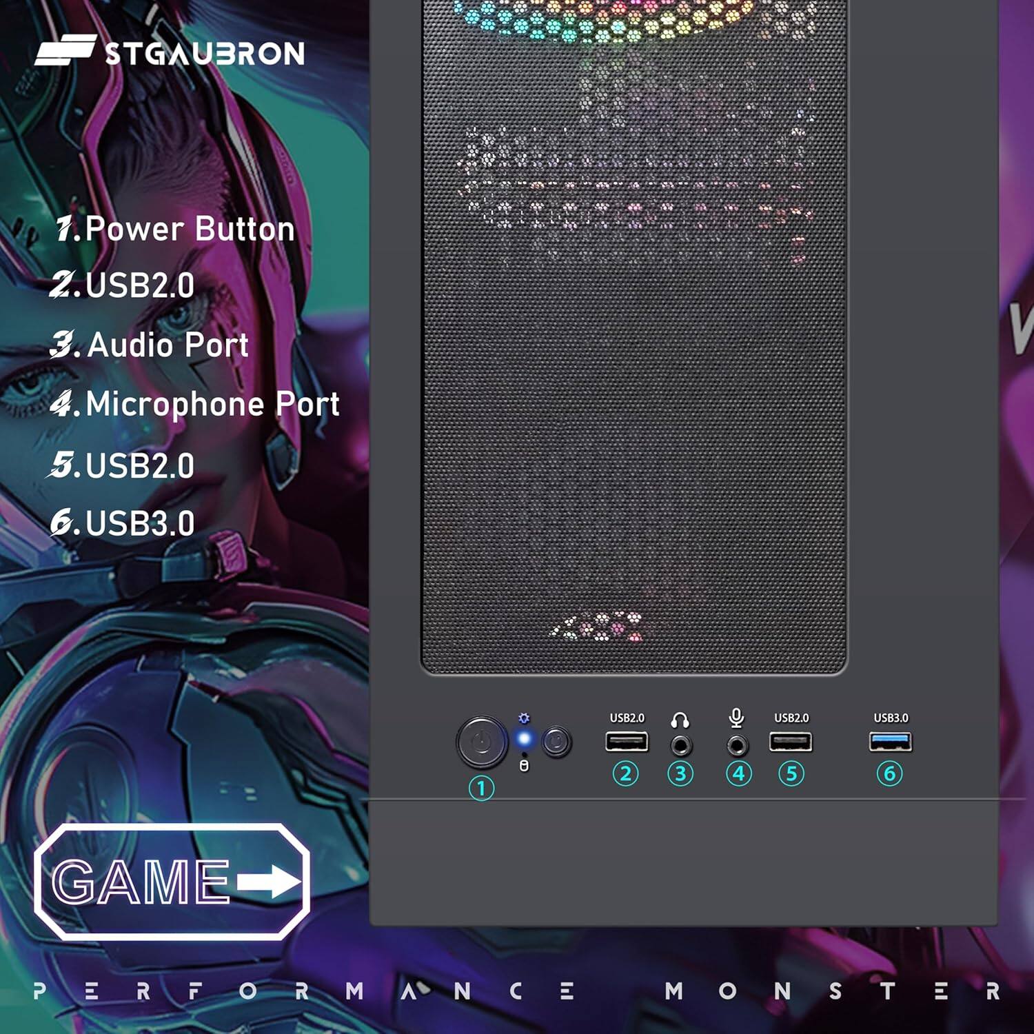 STGAUBRON
1. Power Button
2. USB2.0
3. Audio Port
4. Microphone Port
5. USB2.0
6. USB3.0

USB2.0
USB2.0
USB3.0

GAME PERFORMANCE MONSTER