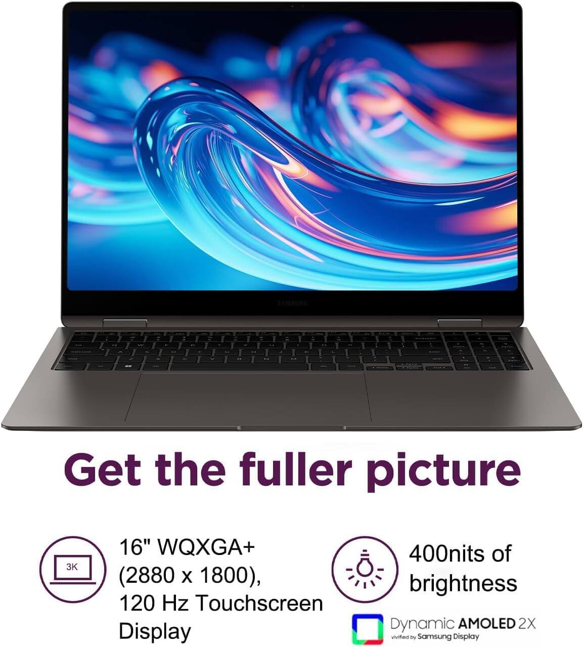 Get the fuller picture  
16" WQXGA+ (2880 x 1800), 120 Hz Touchscreen Display  
400nits of brightness  
Dynamic AMOLED 2X  
verified by Samsung Display