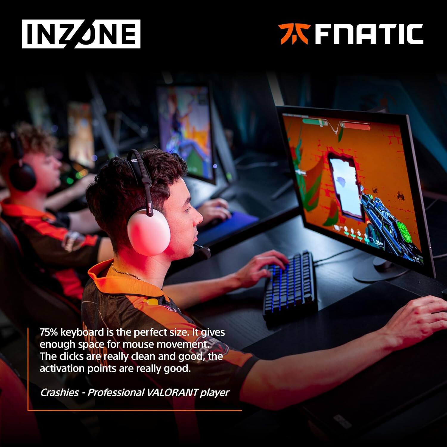 INZONE ONE 75% keyboard is the perfect size. It gives enough space for mouse movement. The clicks are really clean and good, the activation points are really good.  
Crashies - Professional VALORANT player