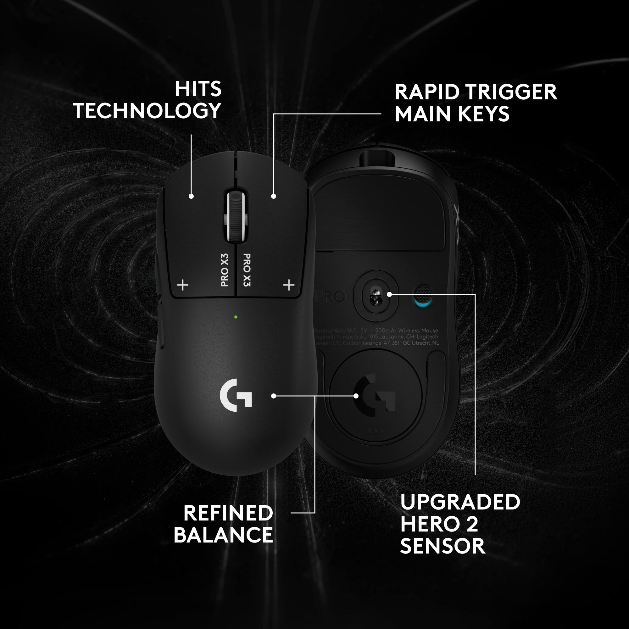 HITS TECHNOLOGY  
RAPID TRIGGER MAIN KEYS  
X3 PRO  
PRO X3  
PRO  
Ration ASTYB/Y5 = 500mA: Wireless Mouse ogitedi Sumps S.A., 1015 Lousonne, CH; Logitech Jothonijnesingel a 3511 GC Utrecht, NL  
REFINED BALANCE  
UPGRADED HERO 2 SENSOR