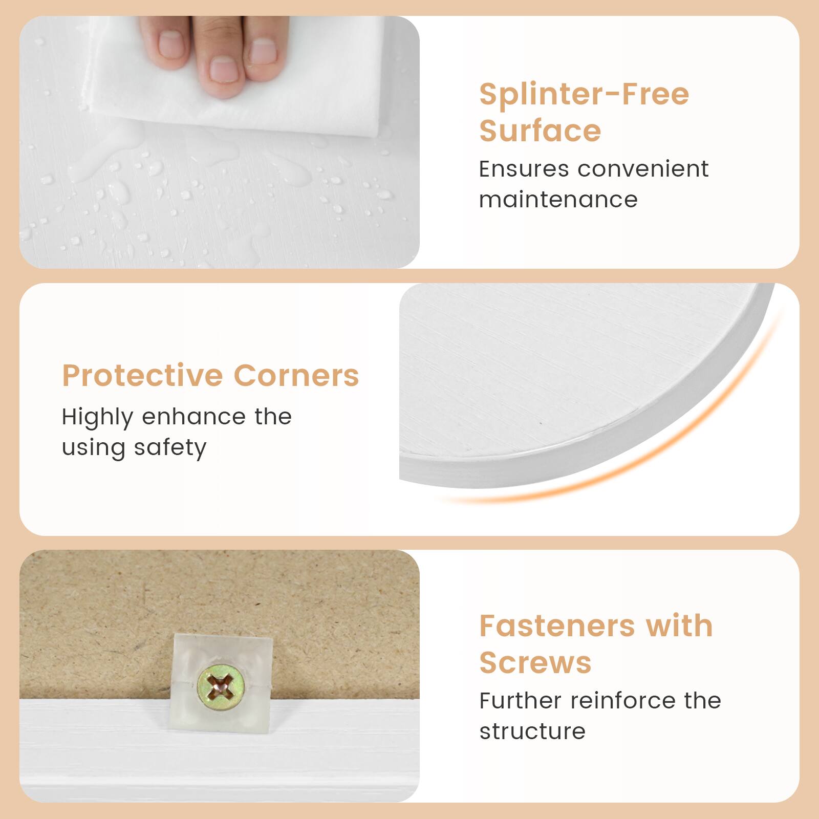 Splinter-Free Surface Ensures convenient maintenance  
Protective Corners Highly enhance the using safety  
Fasteners with Screws Further reinforce the structure