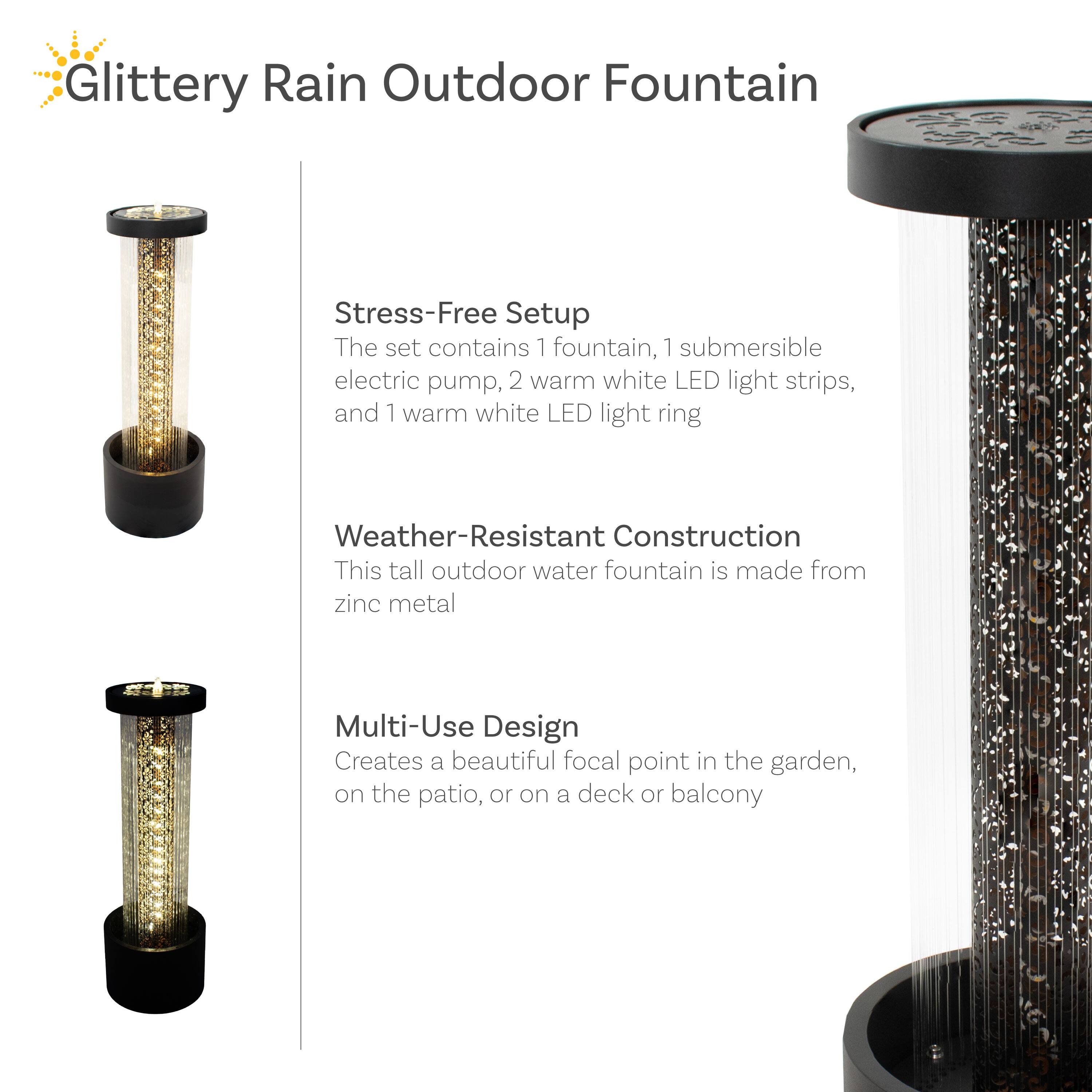 Glittery Rain Outdoor Fountain

Stress-Free Setup
The set contains 1 fountain, 1 submersible electric pump, 2 warm white LED light strips, and 1 warm white LED light ring

Weather-Resistant Construction
This tall outdoor water fountain is made from zinc metal

Multi-Use Design
Creates a beautiful focal point in the garden, on the patio, or on a deck or balcony