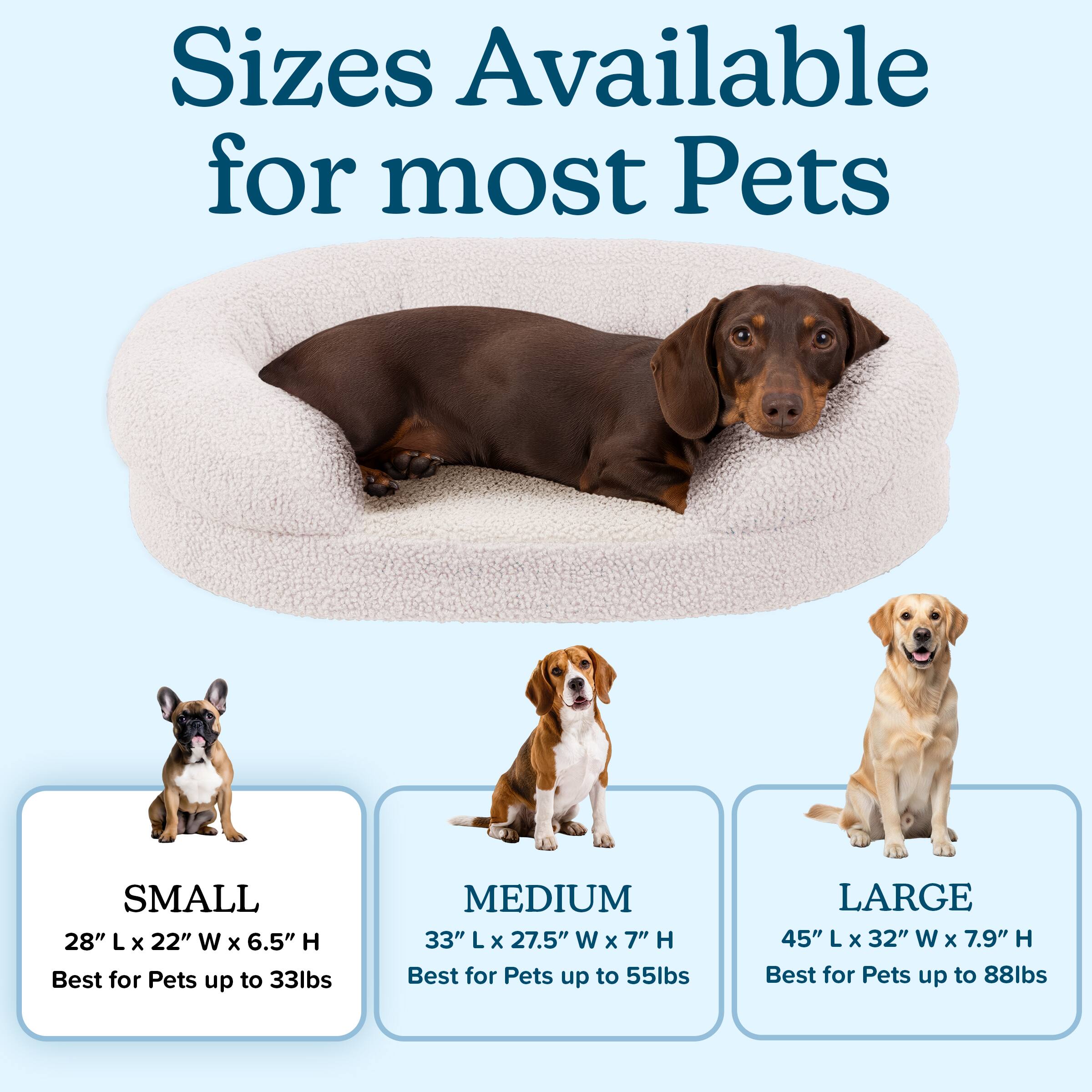 Sizes Available for most Pets

SMALL  
28" L x 22" W x 6.5" H  
Best for Pets up to 33lbs

MEDIUM  
33" L x 27.5" W x 7" H  
Best for Pets up to 55lbs

LARGE  
45" L x 32" W x 7.9" H  
Best for Pets up to 88lbs