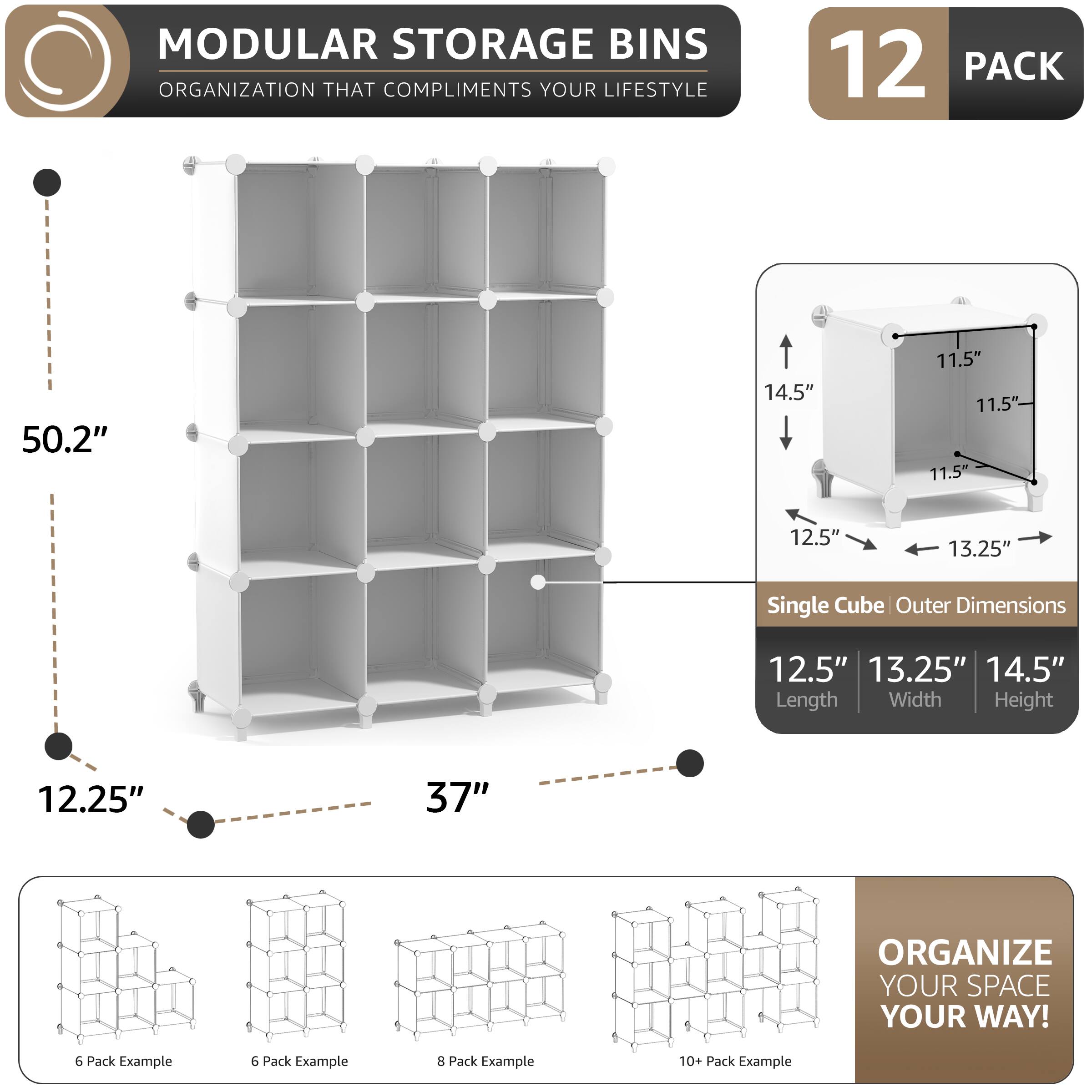 MODULAR STORAGE BINS  
ORGANIZATION THAT COMPLIMENTS YOUR LIFESTYLE  

12 PACK  

50.2"  
12.25"  
37"  

Single Cube Outer Dimensions  
12.5" Length  
13.25" Width  
14.5" Height  

11.5"  

ORGANIZE YOUR SPACE YOUR WAY!  

6 Pack Example  
6 Pack Example  
8 Pack Example  
10+ Pack Example