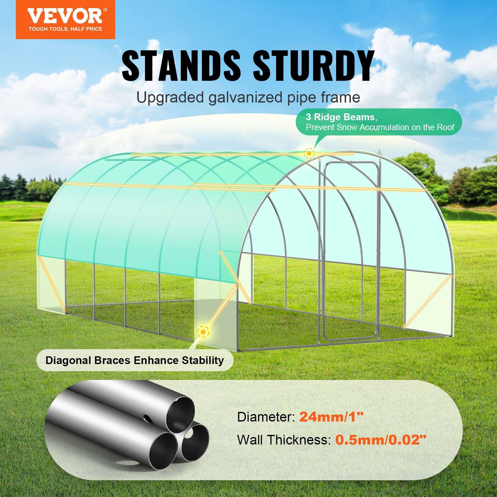 VEVOR TOUGH TOOLS, HALF PRICE STANDS STURDY
Upgraded galvanized pipe frame
3 Ridge Beams, Prevent Snow Accumulation on the Roof
Diagonal Braces Enhance Stability
Diameter: 24mm/1"
Wall Thickness: 0.5mm/0.02"