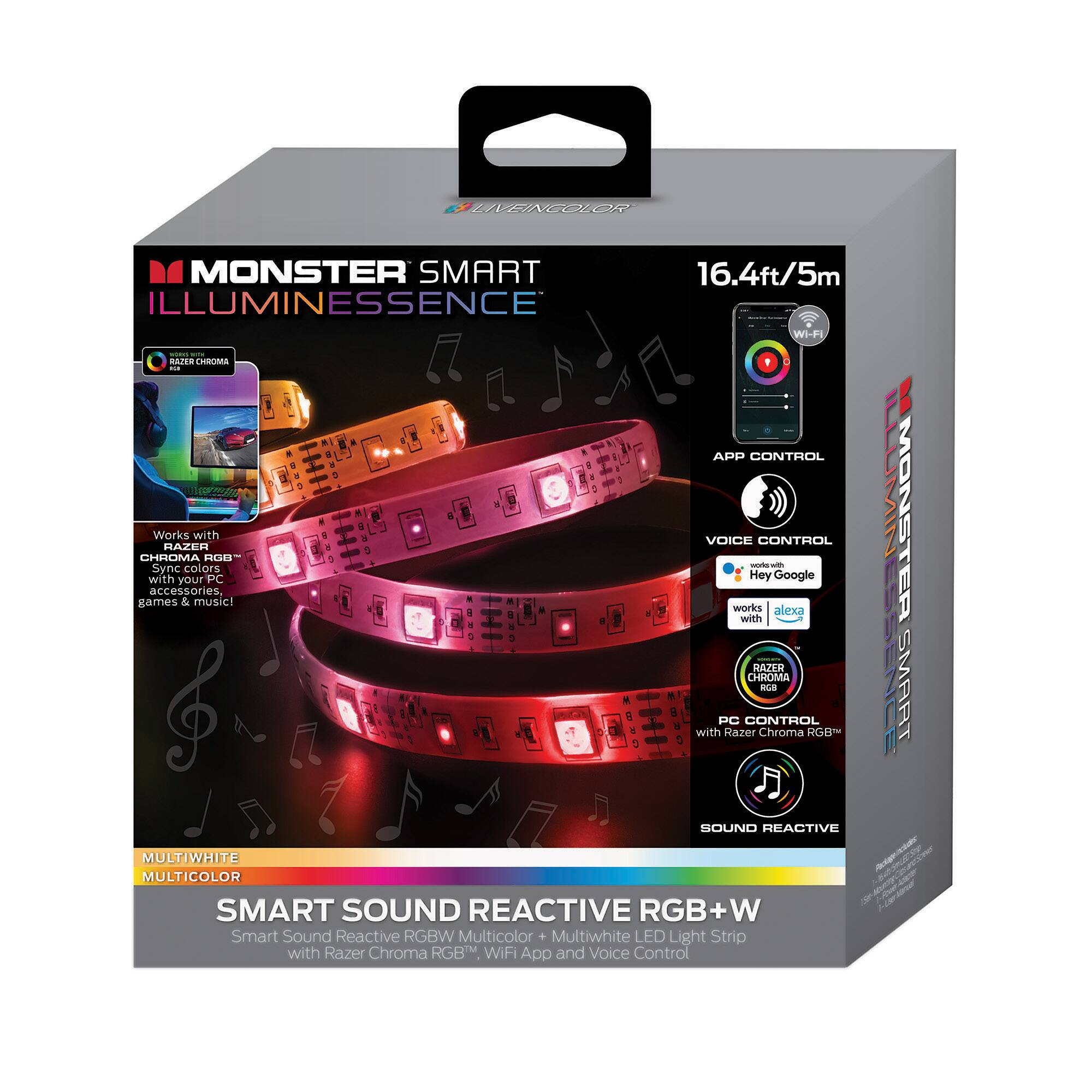 MONSTER SMART ILLUMINESSENCE

16.4ft/5m

- APP CONTROL
- VOICE CONTROL (works with Alexa, Google)
- PC CONTROL (with Razer Chroma RGB™)
- SOUND REACTIVE

SMART SOUND REACTIVE RGB+W
Multiwhite LED Light Strip with Razer Chroma RGB™ WiFi App and Voice Control

- CHROMA RGB™
  - Sync colors, accessories, games & music!
- MULTIWHITE
- MULTICOLOR

Works with Razer Chroma RGB™

Razer Chroma RGB™