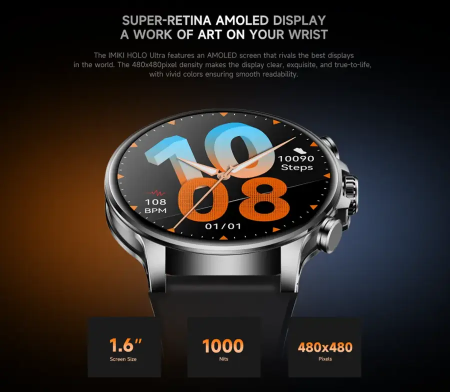 SUPER-RETINA AMOLED DISPLAY: A WORK OF ART ON YOUR WRIST
The IMIKI HOLO Ultra features an AMOLED screen that rivals the best displays in the world. The 480x480 pixel density makes the display clear, exquisite, and true-to-life, with vivid colors ensuring smooth readability.
10090 Steps BPM 18 108 78 01 01/01 1.6" Screen Size 1000 Nits 480x480 Pixels
