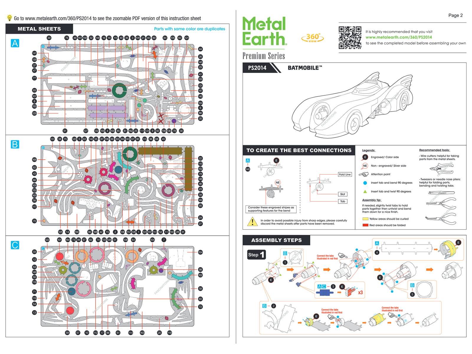 Go to www.metalearth.com/360/PS2014 to see the zoomable PDF version of this instruction sheet. METAL SHEETS Parts with the same color are duplicates. Metal Earth. 360 view A Premium Series FASCINATION 3 PS2014 BATMOBILE

It is highly recommended that you visit www.metalearth.com/360/PS2014 to see the completed model before assembling your own.

TO CREATE THE BEST CONNECTIONS

Legends:
- Engraved/Color side
- Non-engraved/Silver side

Recommended tools:
- Wire cutters: helpful for taking out the parts
- Tweezers or needle nose pliers: if needed, slightly bend and twist the tabs

Consider these engraved strips as supporting features for the bend. In order to avoid possible injury from sharp edges, please carefully fold the metal sheets after parts have been removed.

ASSEMBLY STEPS

Step 1