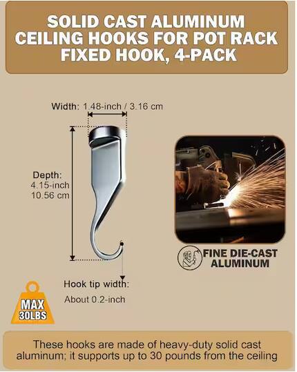 SOLID CAST ALUMINUM CEILING HOOKS FOR POT RACK FIXED HOOK, 4-PACK

Width: 1.48-inch / 3.16 cm  
Depth: 4.15-inch / 10.56 cm  
Hook tip width: About 0.2-inch

These hooks are made of heavy-duty solid cast aluminum; it supports up to 30 pounds from the ceiling
