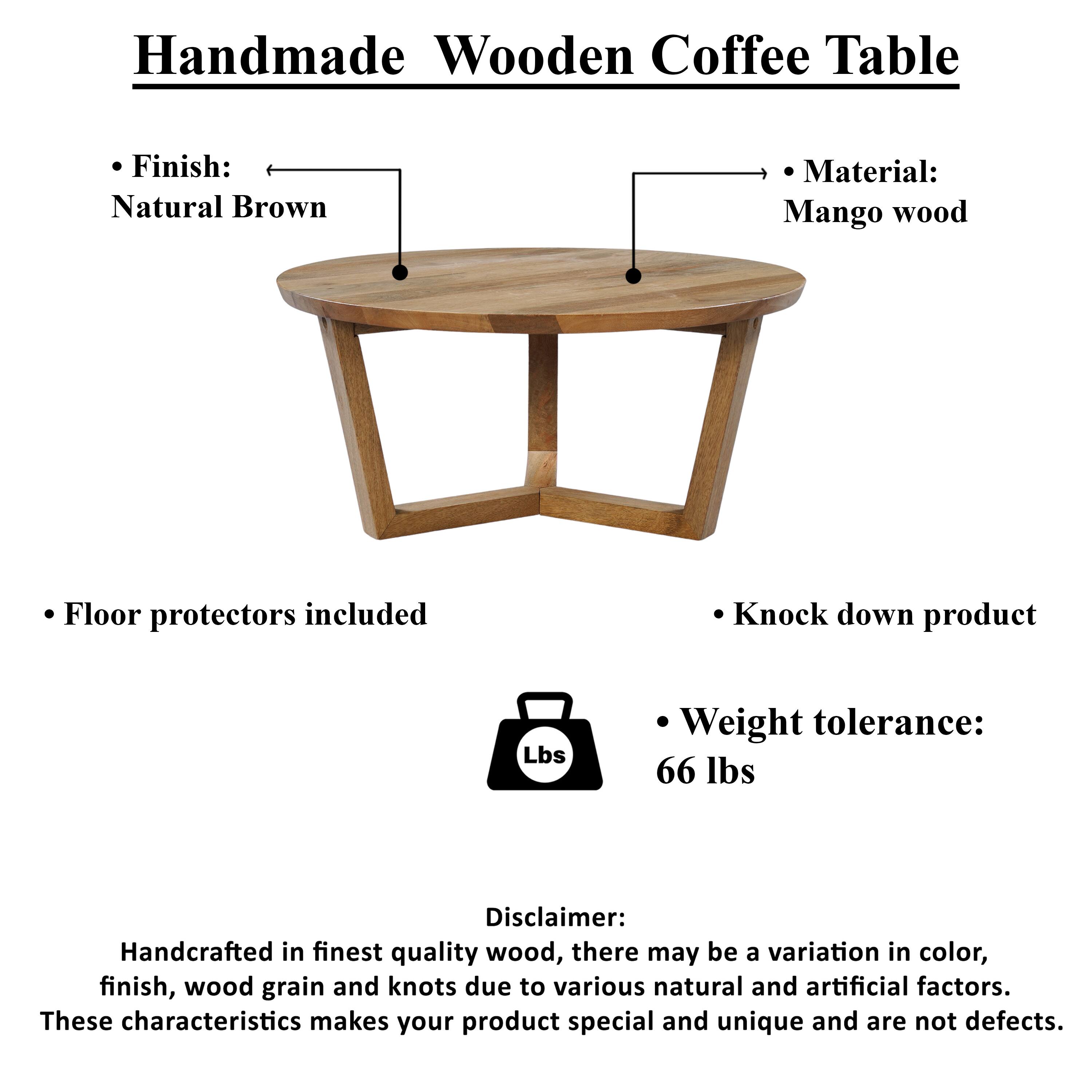 Handmade Wooden Coffee Table

Finish: Natural Brown
Material: Mango wood
Floor protectors included
Knock down product
Weight tolerance: 66 lbs

Disclaimer: Handcrafted in finest quality wood, there may be a variation in color, finish, wood grain and knots due to various natural and artificial factors. These characteristics makes your product special and unique and are not defects.
