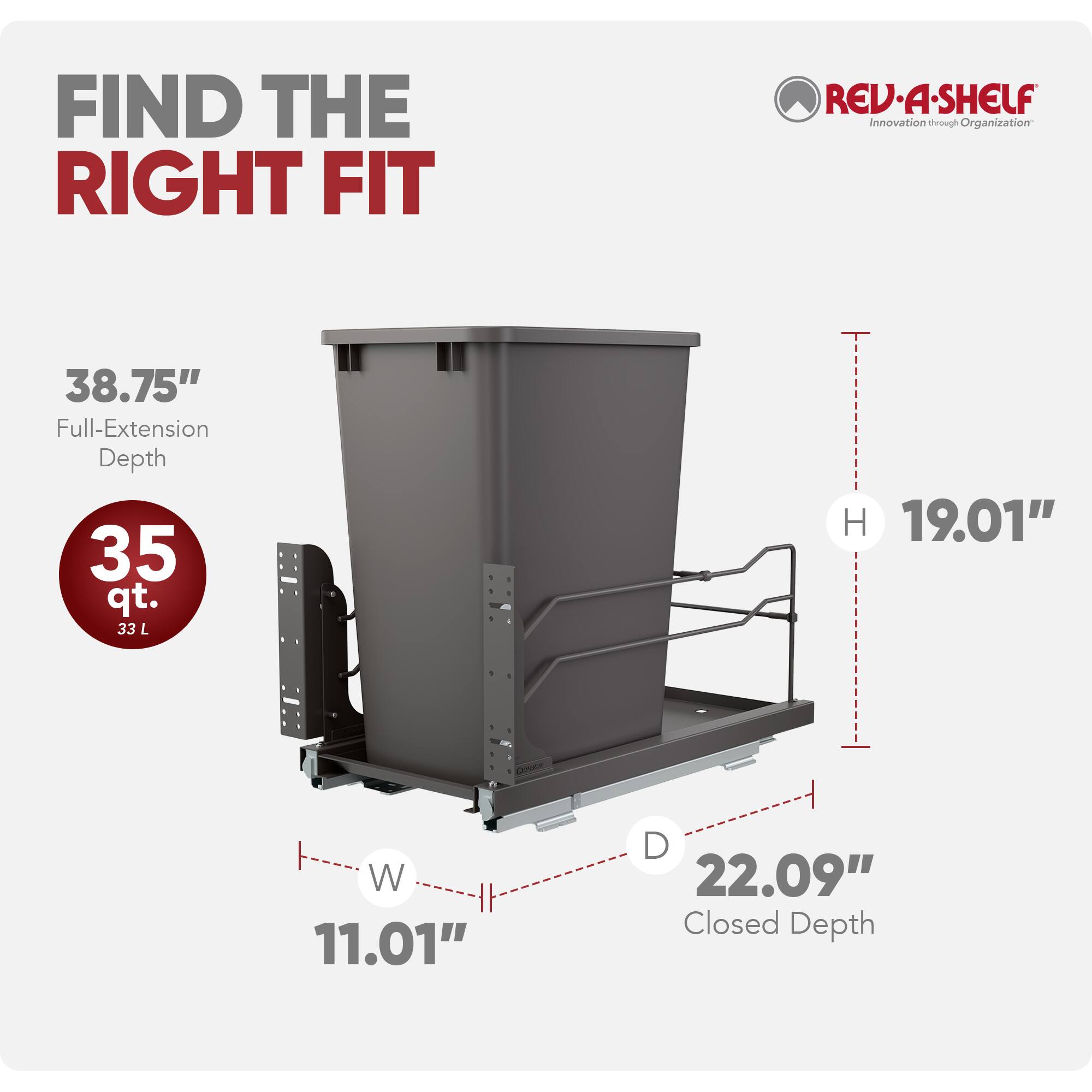 FIND THE RIGHT FIT

REV-A-SHELF Innovation through Organization

38.75" Full-Extension Depth
35 qt. 33 L
H 19.01"
W 11.01"
D 22.09" Closed Depth