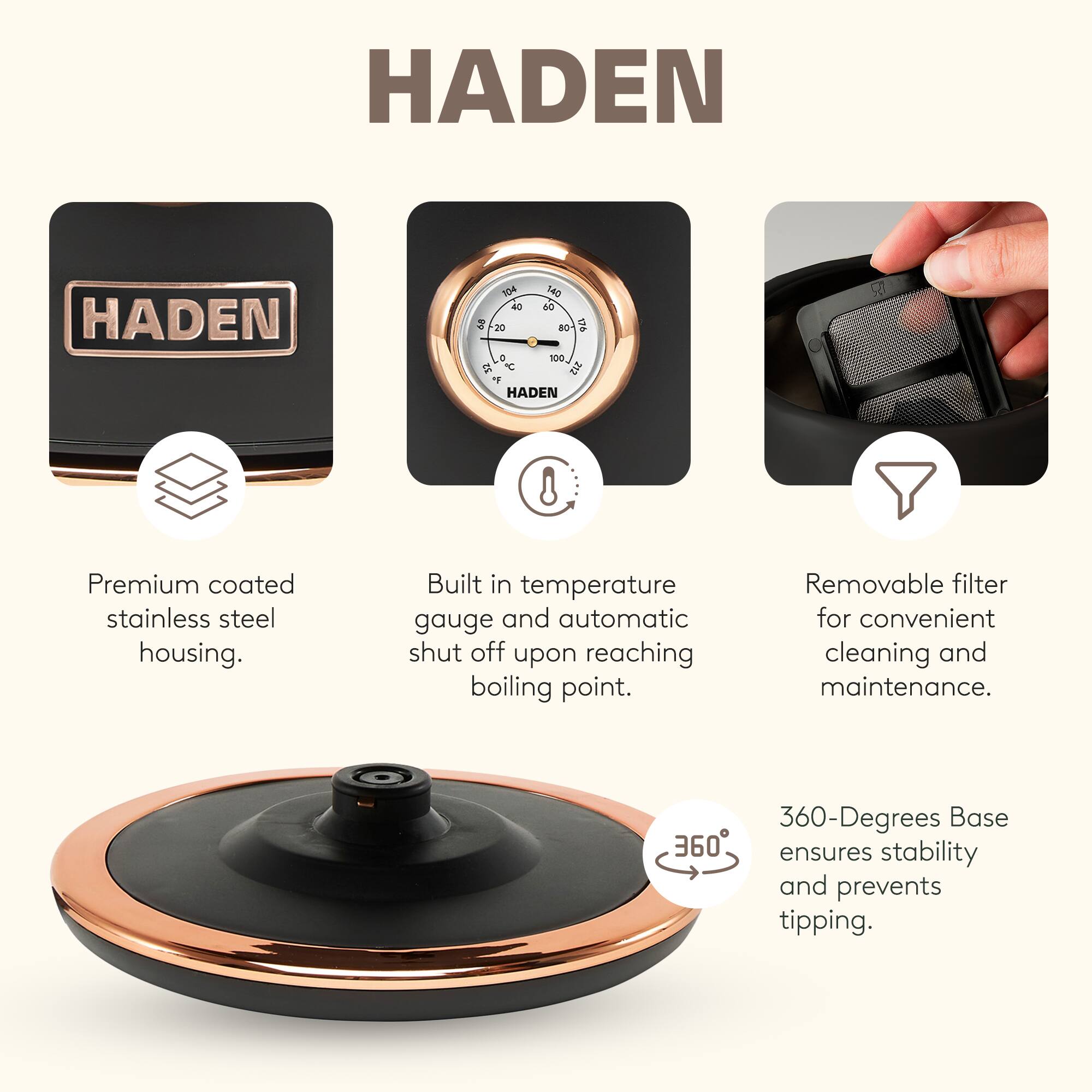 HADEN

Premium coated stainless steel housing. Built in temperature gauge and automatic shut off upon reaching boiling point. Removable filter for convenient cleaning and maintenance. 360-Degrees Base ensures stability and prevents tipping.