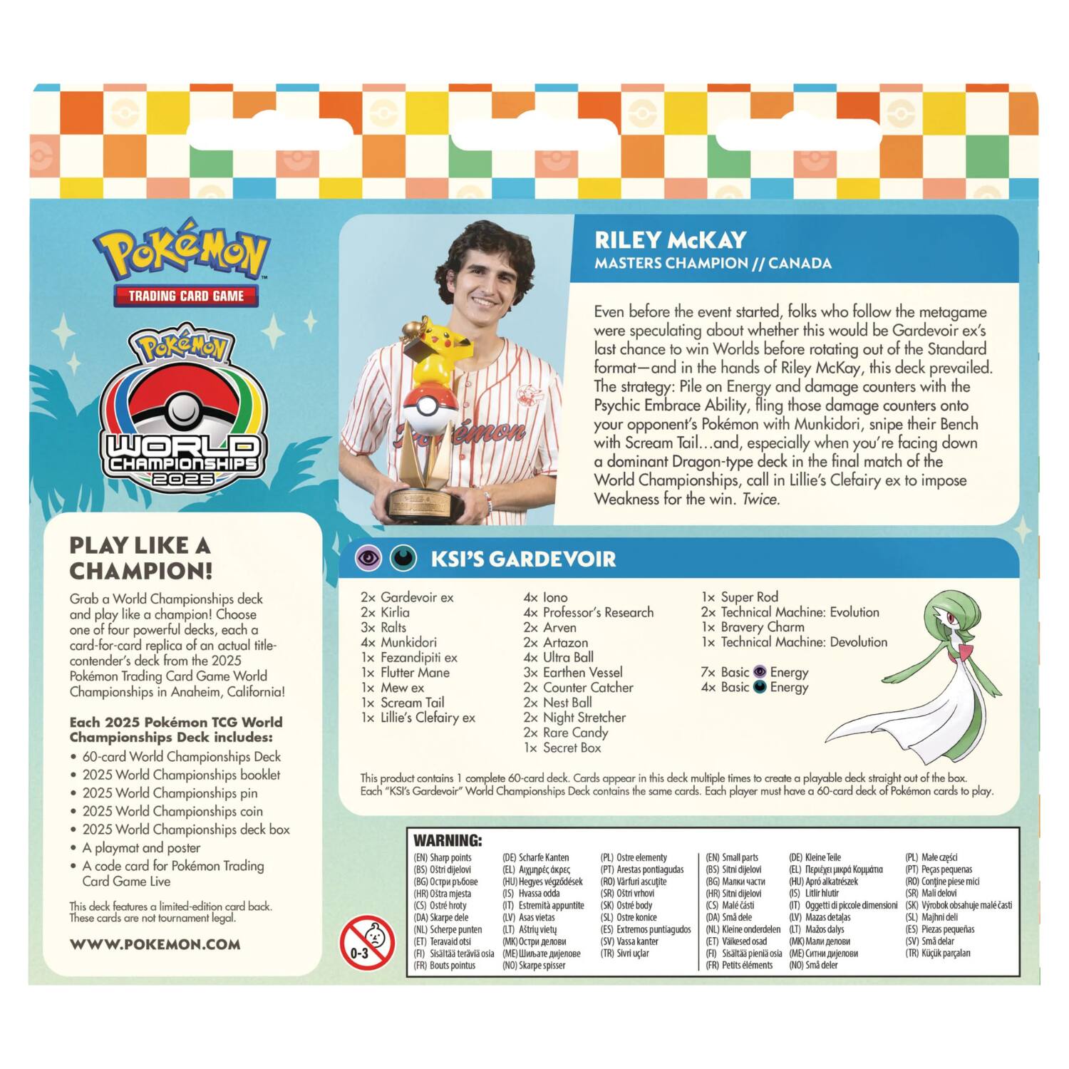 Pokémon Trading Game Pokémon World Championships 2025

Riley McKay
Masters Champion // Canada

Even before the event started, folks who follow the metagame were speculating about whether this would be Gardevoir ex's last chance to win Worlds before rotating out of the Standard format—and in the hands of Riley McKay, this deck prevailed. The strategy: File on Energy and damage counters with the Psychic Embrace Ability, fling those damage counters onto your opponent's Pokémon with Munkidori, snipe their Bench with Scream Tail... and, especially when you're facing down a dominant Dragon-type deck in the final match of the World Championships, call in Lillie's Clefairy ex to impose Weakness for the win. Twice.

PLAY LIKE A CHAMPION!
Grab a World Championships deck and play like a champion! Choose one of four powerful decks, each a card-for-card replica of an actual contender's deck from the 2025 Pokémon Trading Card Game World Championships in Anaheim, California! Each 2025 Pokémon TCG World Championships Deck includes:
- 60-card World Championships Deck
- 2025 World Championships booklet
- 2025 World Championships coin
- 
