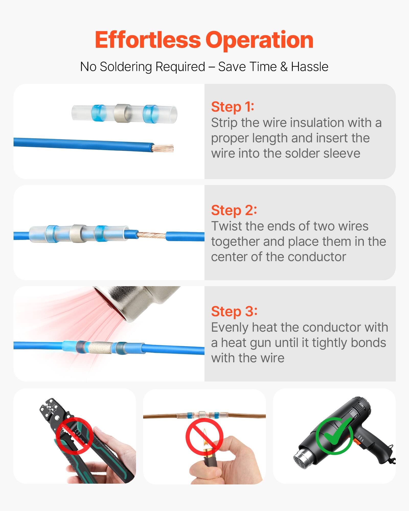 Effortless Operation  
No Soldering Required – Save Time & Hassle  

Step 1: Strip the wire insulation with a proper length and insert the wire into the solder sleeve  

Step 2: Twist the ends of two wires together and place them in the center of the conductor  

Step 3: Evenly heat the conductor with a heat gun until it tightly bonds with the wire