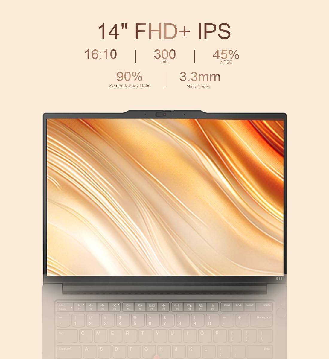 14" FHD+ IPS 16:10 300 nits 45% NTSC  
90% Screen to Body Ratio  
3.3mm Micro Bezel  
E14  

1 2 3 4 5 6 7 8 9 0  
Q W E R T Y U I O P  
A S D F G H J K L  
CapsLock