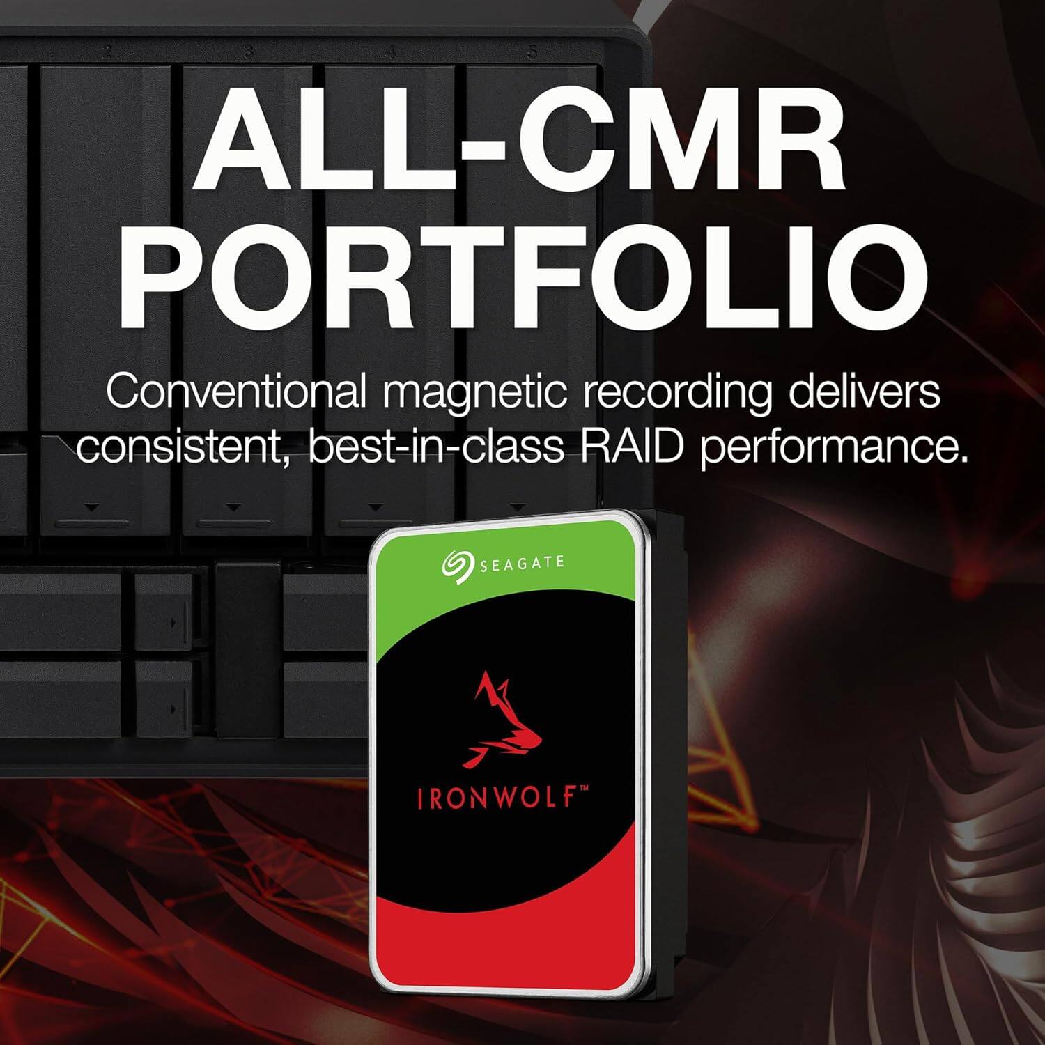 ALL-CMR PORTFOLIO

Conventional magnetic recording delivers consistent, best-in-class RAID performance.

SEAGATE IRONWOLF