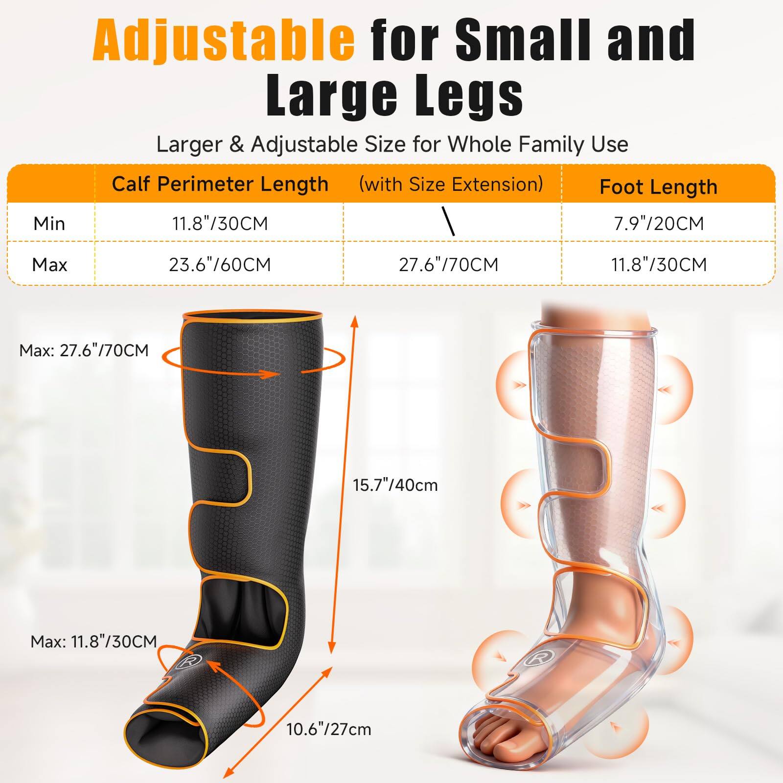Adjustable for Small and Large Legs  
Larger & Adjustable Size for Whole Family Use  

Calf Perimeter Length (with Size Extension)  
Min: 11.8"/30CM  
Max: 23.6"/60CM  

Foot Length  
Min: 7.9"/20CM  
Max: 11.8"/30CM  

Max: 27.6"/70CM  
Max: 15.7"/40cm  
Max: 11.8"/30CM  
Max: 10.6"/27cm